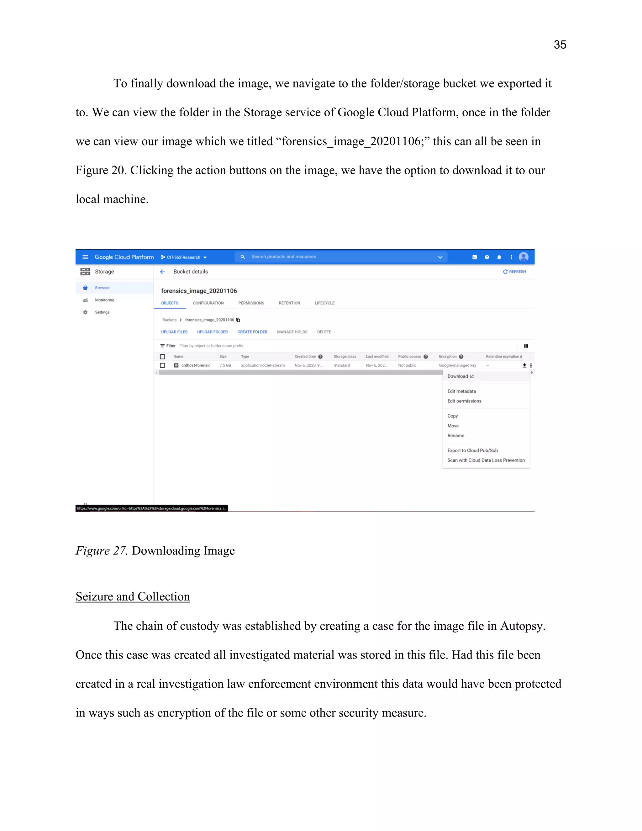 35
To finally download the image, we navigate to the folder/storage bucket we exported it
to. We can view the folder in the Storage service of Google Cloud Platform, once in the folder
we can view our image which we titled “forensics_image_20201106;” this can all be seen in
Figure 20. Clicking the action buttons on the image, we have the option to download it to our
local machine.
Figure 27. Downloading Image
Seizure and Collection
The chain of custody was established by creating a case for the image file in Autopsy.
Once this case was created all investigated material was stored in this file. Had this file been
created in a real investigation law enforcement environment this data would have been protected
in ways such as encryption of the file or some other security measure.
 