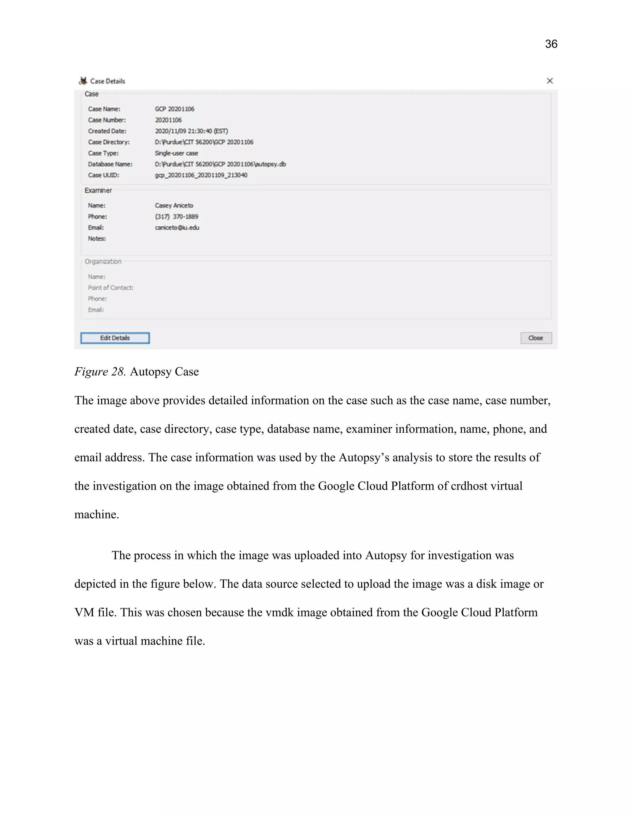 36
Figure 28. Autopsy Case
The image above provides detailed information on the case such as the case name, case number,
created date, case directory, case type, database name, examiner information, name, phone, and
email address. The case information was used by the Autopsy’s analysis to store the results of
the investigation on the image obtained from the Google Cloud Platform of crdhost virtual
machine.
The process in which the image was uploaded into Autopsy for investigation was
depicted in the figure below. The data source selected to upload the image was a disk image or
VM file. This was chosen because the vmdk image obtained from the Google Cloud Platform
was a virtual machine file.
 