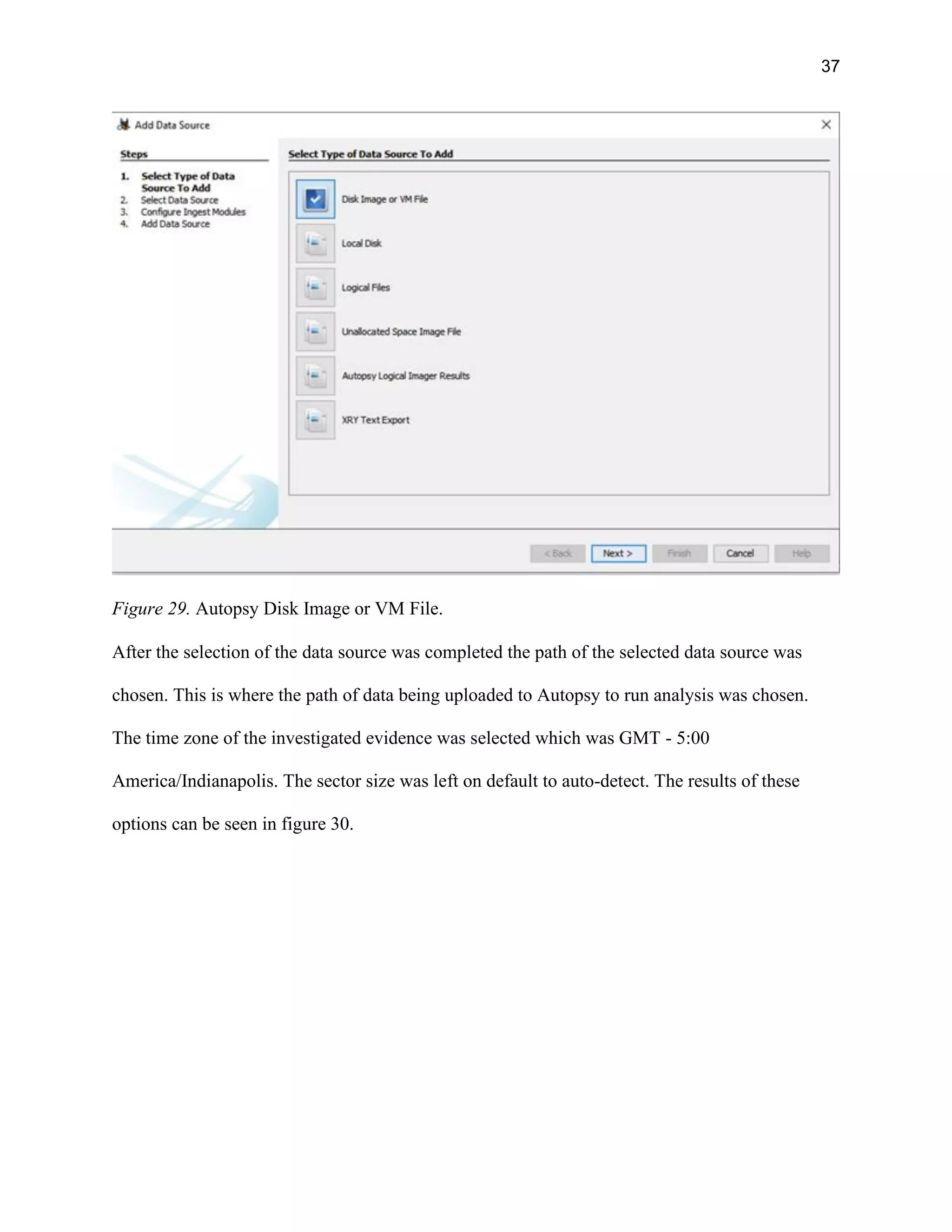 37
Figure 29. Autopsy Disk Image or VM File.
After the selection of the data source was completed the path of the selected data source was
chosen. This is where the path of data being uploaded to Autopsy to run analysis was chosen.
The time zone of the investigated evidence was selected which was GMT - 5:00
America/Indianapolis. The sector size was left on default to auto-detect. The results of these
options can be seen in figure 30.
 
