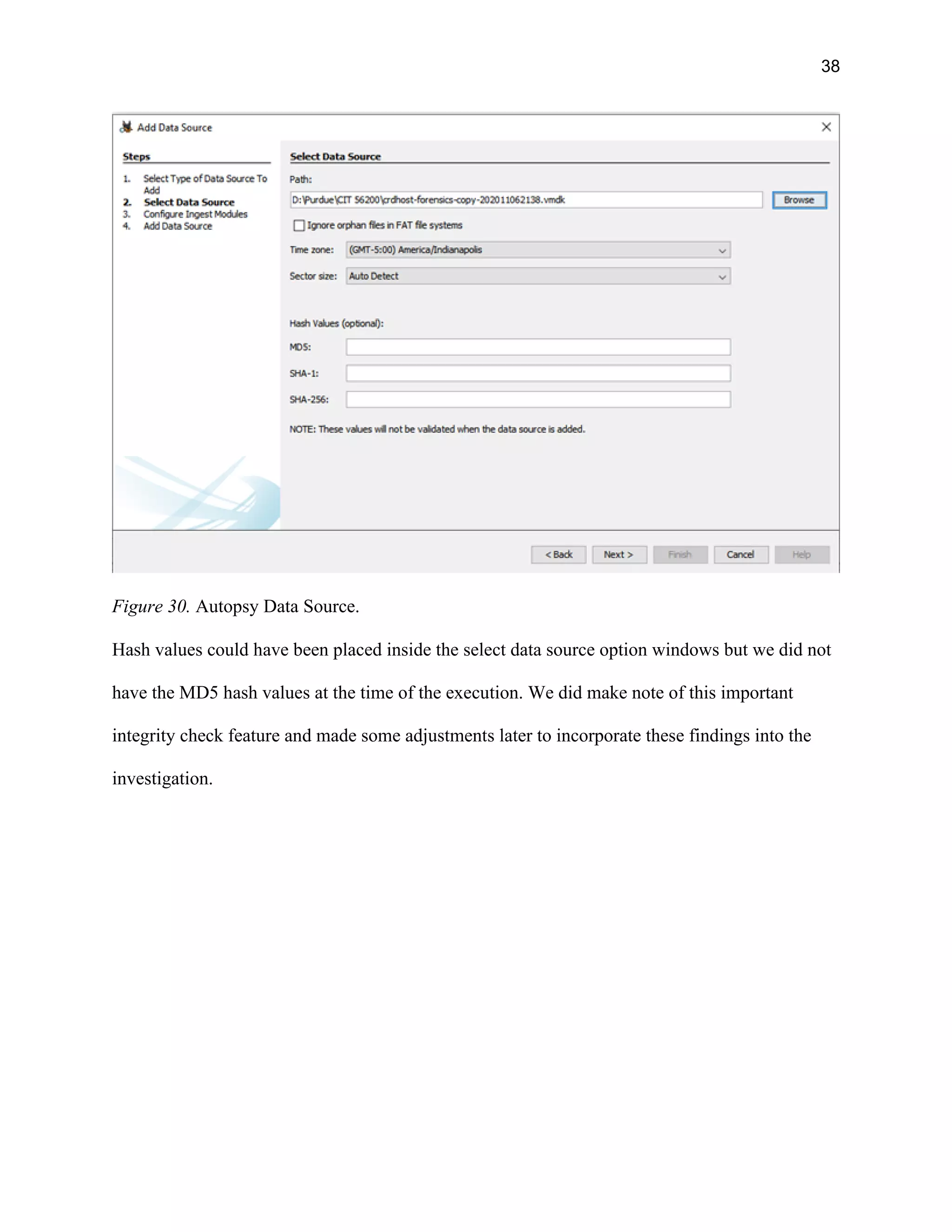 38
Figure 30. Autopsy Data Source.
Hash values could have been placed inside the select data source option windows but we did not
have the MD5 hash values at the time of the execution. We did make note of this important
integrity check feature and made some adjustments later to incorporate these findings into the
investigation.
 