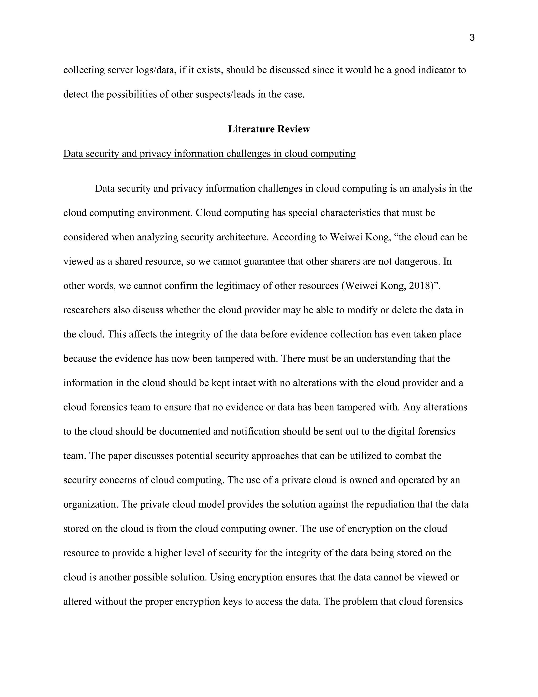 3
collecting server logs/data, if it exists, should be discussed since it would be a good indicator to
detect the possibilities of other suspects/leads in the case.
Literature Review
Data security and privacy information challenges in cloud computing
Data security and privacy information challenges in cloud computing is an analysis in the
cloud computing environment. Cloud computing has special characteristics that must be
considered when analyzing security architecture. According to Weiwei Kong, “the cloud can be
viewed as a shared resource, so we cannot guarantee that other sharers are not dangerous. In
other words, we cannot confirm the legitimacy of other resources (Weiwei Kong, 2018)”.
researchers also discuss whether the cloud provider may be able to modify or delete the data in
the cloud. This affects the integrity of the data before evidence collection has even taken place
because the evidence has now been tampered with. There must be an understanding that the
information in the cloud should be kept intact with no alterations with the cloud provider and a
cloud forensics team to ensure that no evidence or data has been tampered with. Any alterations
to the cloud should be documented and notification should be sent out to the digital forensics
team. The paper discusses potential security approaches that can be utilized to combat the
security concerns of cloud computing. The use of a private cloud is owned and operated by an
organization. The private cloud model provides the solution against the repudiation that the data
stored on the cloud is from the cloud computing owner. The use of encryption on the cloud
resource to provide a higher level of security for the integrity of the data being stored on the
cloud is another possible solution. Using encryption ensures that the data cannot be viewed or
altered without the proper encryption keys to access the data. The problem that cloud forensics
 