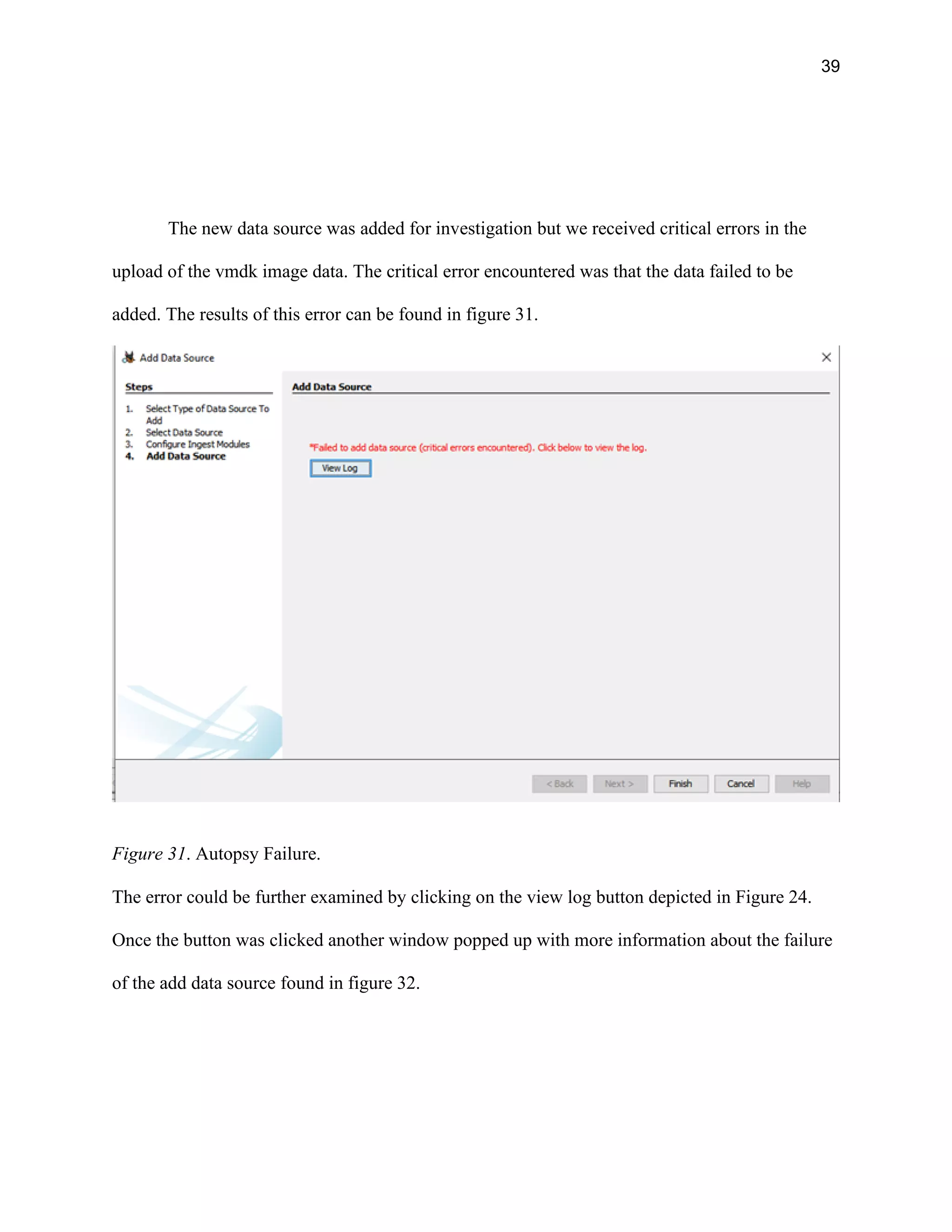 39
The new data source was added for investigation but we received critical errors in the
upload of the vmdk image data. The critical error encountered was that the data failed to be
added. The results of this error can be found in figure 31.
Figure 31. Autopsy Failure.
The error could be further examined by clicking on the view log button depicted in Figure 24.
Once the button was clicked another window popped up with more information about the failure
of the add data source found in figure 32.
 
