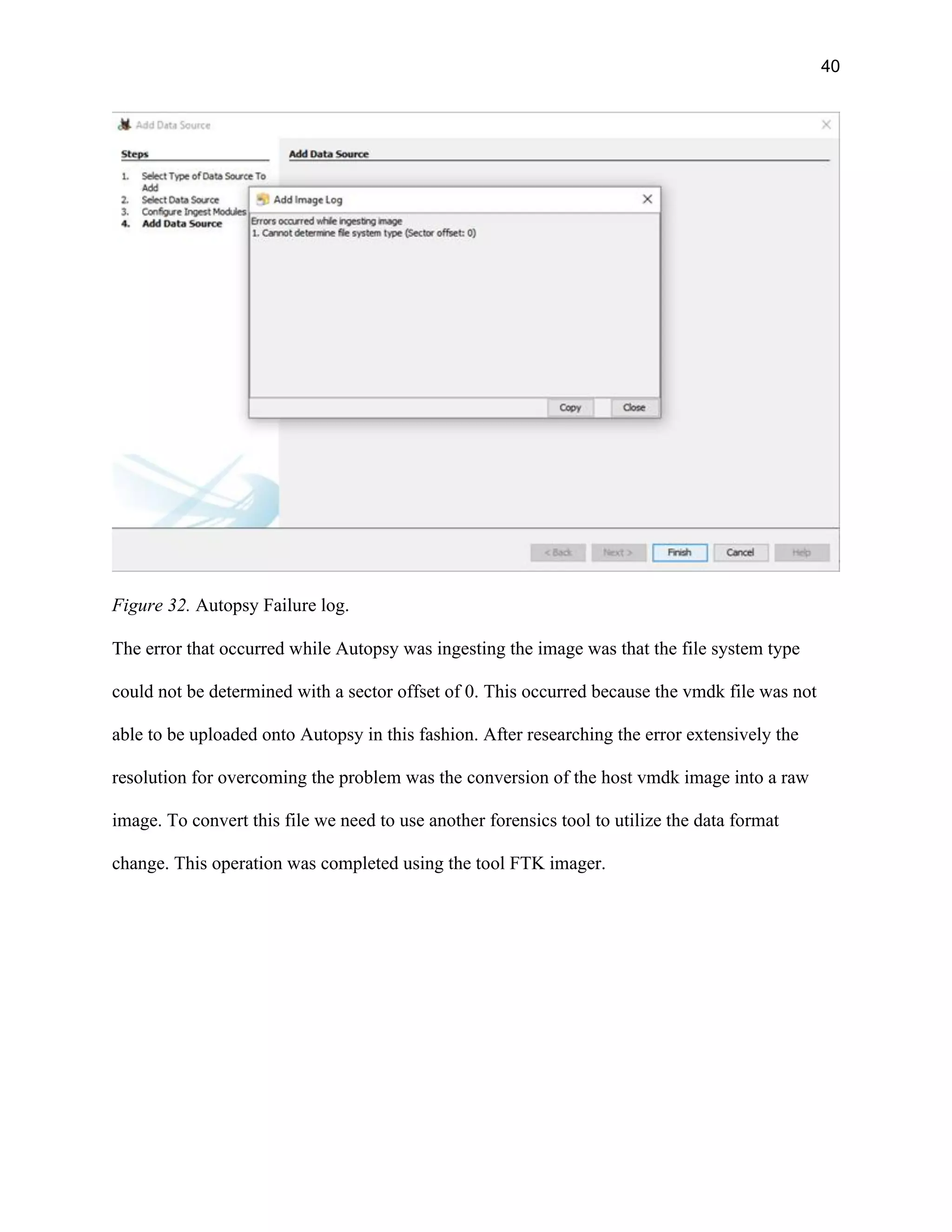 40
Figure 32. Autopsy Failure log.
The error that occurred while Autopsy was ingesting the image was that the file system type
could not be determined with a sector offset of 0. This occurred because the vmdk file was not
able to be uploaded onto Autopsy in this fashion. After researching the error extensively the
resolution for overcoming the problem was the conversion of the host vmdk image into a raw
image. To convert this file we need to use another forensics tool to utilize the data format
change. This operation was completed using the tool FTK imager.
 