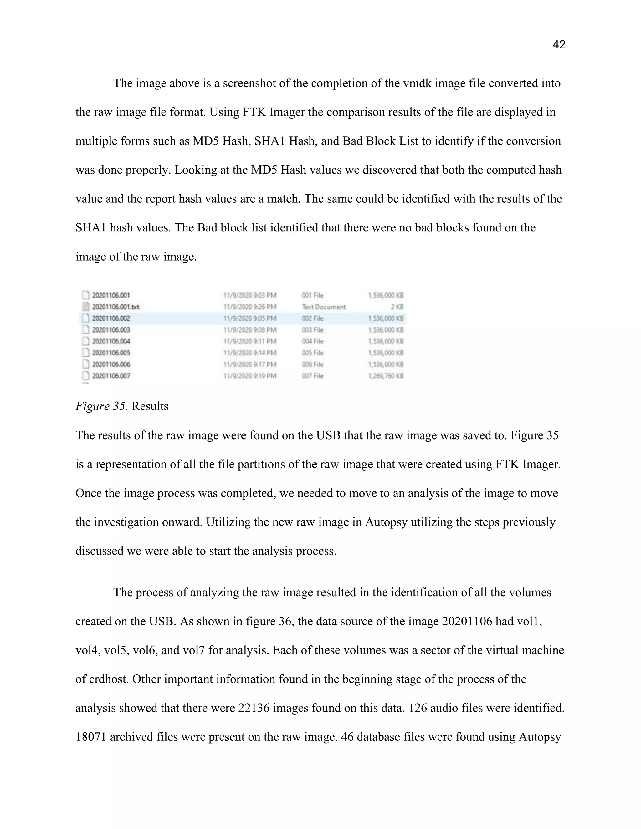 42
The image above is a screenshot of the completion of the vmdk image file converted into
the raw image file format. Using FTK Imager the comparison results of the file are displayed in
multiple forms such as MD5 Hash, SHA1 Hash, and Bad Block List to identify if the conversion
was done properly. Looking at the MD5 Hash values we discovered that both the computed hash
value and the report hash values are a match. The same could be identified with the results of the
SHA1 hash values. The Bad block list identified that there were no bad blocks found on the
image of the raw image.
Figure 35. Results
The results of the raw image were found on the USB that the raw image was saved to. Figure 35
is a representation of all the file partitions of the raw image that were created using FTK Imager.
Once the image process was completed, we needed to move to an analysis of the image to move
the investigation onward. Utilizing the new raw image in Autopsy utilizing the steps previously
discussed we were able to start the analysis process.
The process of analyzing the raw image resulted in the identification of all the volumes
created on the USB. As shown in figure 36, the data source of the image 20201106 had vol1,
vol4, vol5, vol6, and vol7 for analysis. Each of these volumes was a sector of the virtual machine
of crdhost. Other important information found in the beginning stage of the process of the
analysis showed that there were 22136 images found on this data. 126 audio files were identified.
18071 archived files were present on the raw image. 46 database files were found using Autopsy
 