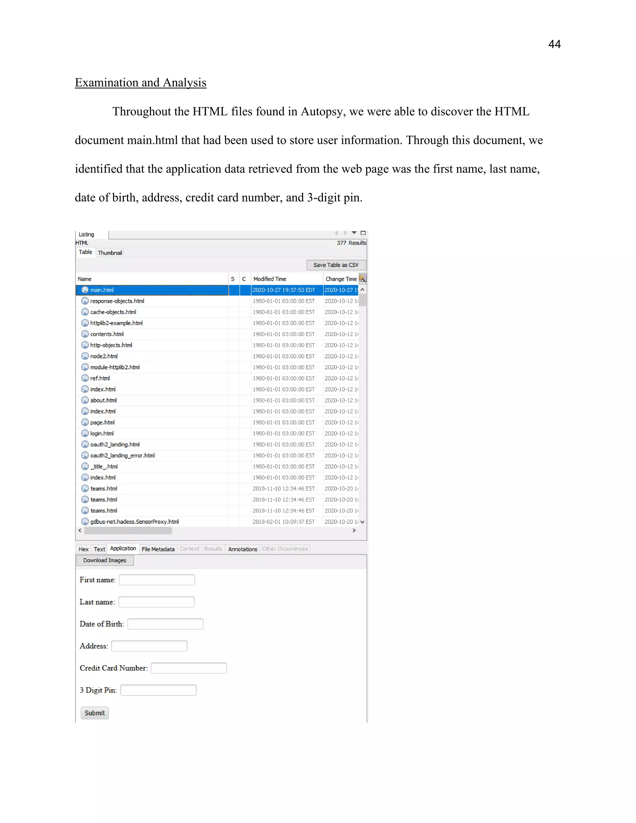 44
Examination and Analysis
Throughout the HTML files found in Autopsy, we were able to discover the HTML
document main.html that had been used to store user information. Through this document, we
identified that the application data retrieved from the web page was the first name, last name,
date of birth, address, credit card number, and 3-digit pin.
 
