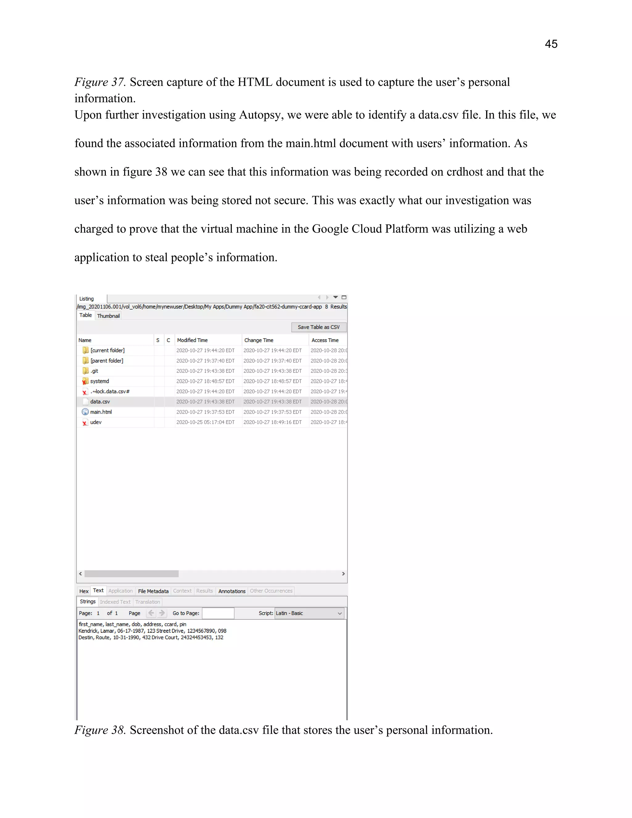 45
Figure 37. Screen capture of the HTML document is used to capture the user’s personal
information.
Upon further investigation using Autopsy, we were able to identify a data.csv file. In this file, we
found the associated information from the main.html document with users’ information. As
shown in figure 38 we can see that this information was being recorded on crdhost and that the
user’s information was being stored not secure. This was exactly what our investigation was
charged to prove that the virtual machine in the Google Cloud Platform was utilizing a web
application to steal people’s information.
Figure 38. Screenshot of the data.csv file that stores the user’s personal information.
 
