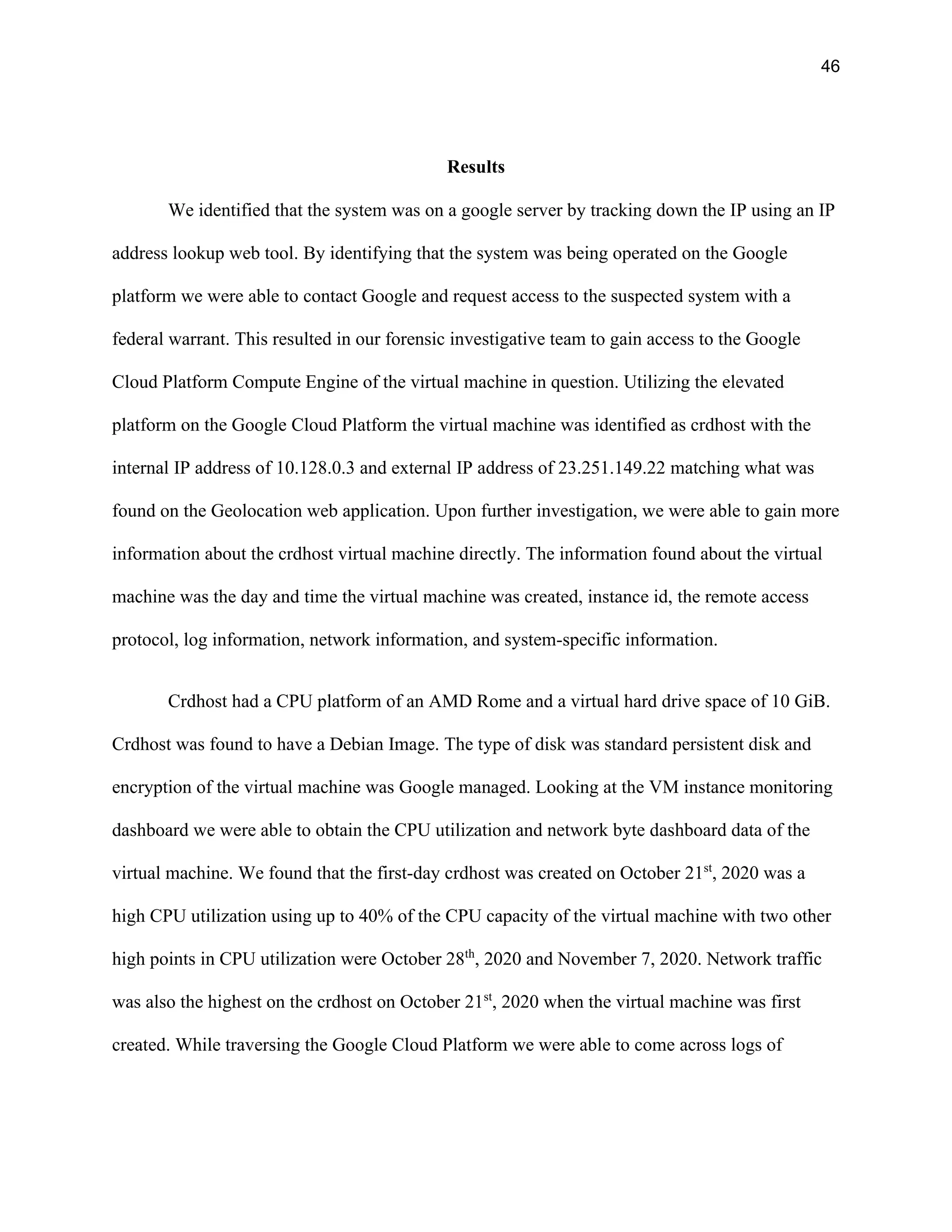 46
Results
We identified that the system was on a google server by tracking down the IP using an IP
address lookup web tool. By identifying that the system was being operated on the Google
platform we were able to contact Google and request access to the suspected system with a
federal warrant. This resulted in our forensic investigative team to gain access to the Google
Cloud Platform Compute Engine of the virtual machine in question. Utilizing the elevated
platform on the Google Cloud Platform the virtual machine was identified as crdhost with the
internal IP address of 10.128.0.3 and external IP address of 23.251.149.22 matching what was
found on the Geolocation web application. Upon further investigation, we were able to gain more
information about the crdhost virtual machine directly. The information found about the virtual
machine was the day and time the virtual machine was created, instance id, the remote access
protocol, log information, network information, and system-specific information.
Crdhost had a CPU platform of an AMD Rome and a virtual hard drive space of 10 GiB.
Crdhost was found to have a Debian Image. The type of disk was standard persistent disk and
encryption of the virtual machine was Google managed. Looking at the VM instance monitoring
dashboard we were able to obtain the CPU utilization and network byte dashboard data of the
virtual machine. We found that the first-day crdhost was created on October 21st
, 2020 was a
high CPU utilization using up to 40% of the CPU capacity of the virtual machine with two other
high points in CPU utilization were October 28th
, 2020 and November 7, 2020. Network traffic
was also the highest on the crdhost on October 21st
, 2020 when the virtual machine was first
created. While traversing the Google Cloud Platform we were able to come across logs of
 