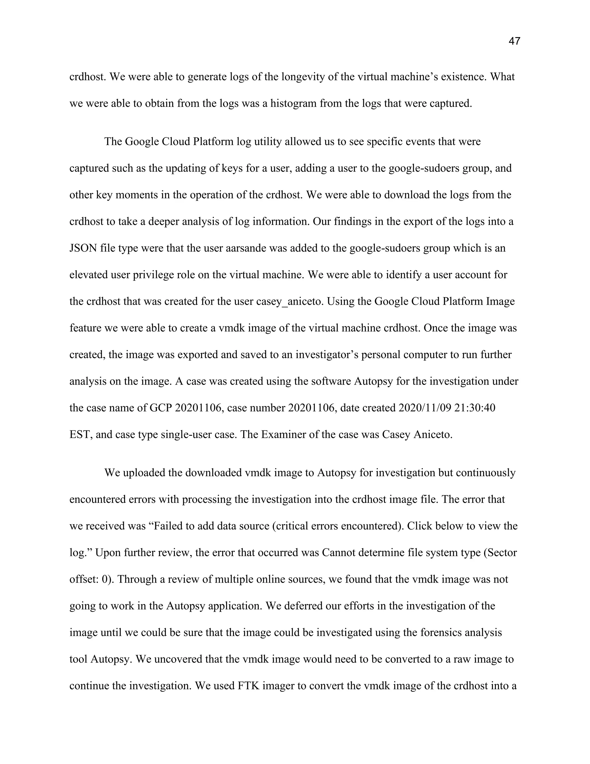 47
crdhost. We were able to generate logs of the longevity of the virtual machine’s existence. What
we were able to obtain from the logs was a histogram from the logs that were captured.
The Google Cloud Platform log utility allowed us to see specific events that were
captured such as the updating of keys for a user, adding a user to the google-sudoers group, and
other key moments in the operation of the crdhost. We were able to download the logs from the
crdhost to take a deeper analysis of log information. Our findings in the export of the logs into a
JSON file type were that the user aarsande was added to the google-sudoers group which is an
elevated user privilege role on the virtual machine. We were able to identify a user account for
the crdhost that was created for the user casey_aniceto. Using the Google Cloud Platform Image
feature we were able to create a vmdk image of the virtual machine crdhost. Once the image was
created, the image was exported and saved to an investigator’s personal computer to run further
analysis on the image. A case was created using the software Autopsy for the investigation under
the case name of GCP 20201106, case number 20201106, date created 2020/11/09 21:30:40
EST, and case type single-user case. The Examiner of the case was Casey Aniceto.
We uploaded the downloaded vmdk image to Autopsy for investigation but continuously
encountered errors with processing the investigation into the crdhost image file. The error that
we received was “Failed to add data source (critical errors encountered). Click below to view the
log.” Upon further review, the error that occurred was Cannot determine file system type (Sector
offset: 0). Through a review of multiple online sources, we found that the vmdk image was not
going to work in the Autopsy application. We deferred our efforts in the investigation of the
image until we could be sure that the image could be investigated using the forensics analysis
tool Autopsy. We uncovered that the vmdk image would need to be converted to a raw image to
continue the investigation. We used FTK imager to convert the vmdk image of the crdhost into a
 