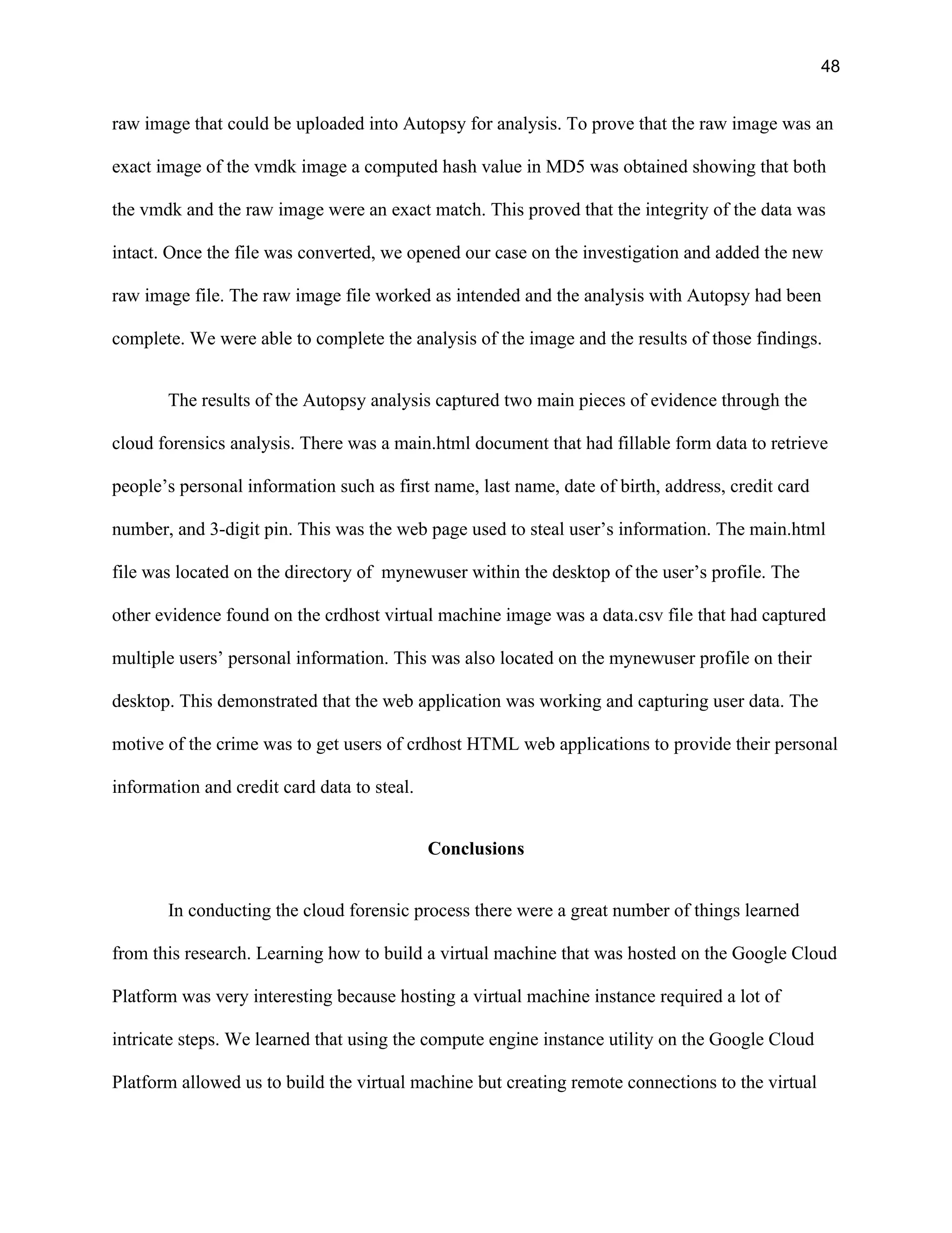 48
raw image that could be uploaded into Autopsy for analysis. To prove that the raw image was an
exact image of the vmdk image a computed hash value in MD5 was obtained showing that both
the vmdk and the raw image were an exact match. This proved that the integrity of the data was
intact. Once the file was converted, we opened our case on the investigation and added the new
raw image file. The raw image file worked as intended and the analysis with Autopsy had been
complete. We were able to complete the analysis of the image and the results of those findings.
The results of the Autopsy analysis captured two main pieces of evidence through the
cloud forensics analysis. There was a main.html document that had fillable form data to retrieve
people’s personal information such as first name, last name, date of birth, address, credit card
number, and 3-digit pin. This was the web page used to steal user’s information. The main.html
file was located on the directory of mynewuser within the desktop of the user’s profile. The
other evidence found on the crdhost virtual machine image was a data.csv file that had captured
multiple users’ personal information. This was also located on the mynewuser profile on their
desktop. This demonstrated that the web application was working and capturing user data. The
motive of the crime was to get users of crdhost HTML web applications to provide their personal
information and credit card data to steal.
Conclusions
In conducting the cloud forensic process there were a great number of things learned
from this research. Learning how to build a virtual machine that was hosted on the Google Cloud
Platform was very interesting because hosting a virtual machine instance required a lot of
intricate steps. We learned that using the compute engine instance utility on the Google Cloud
Platform allowed us to build the virtual machine but creating remote connections to the virtual
 