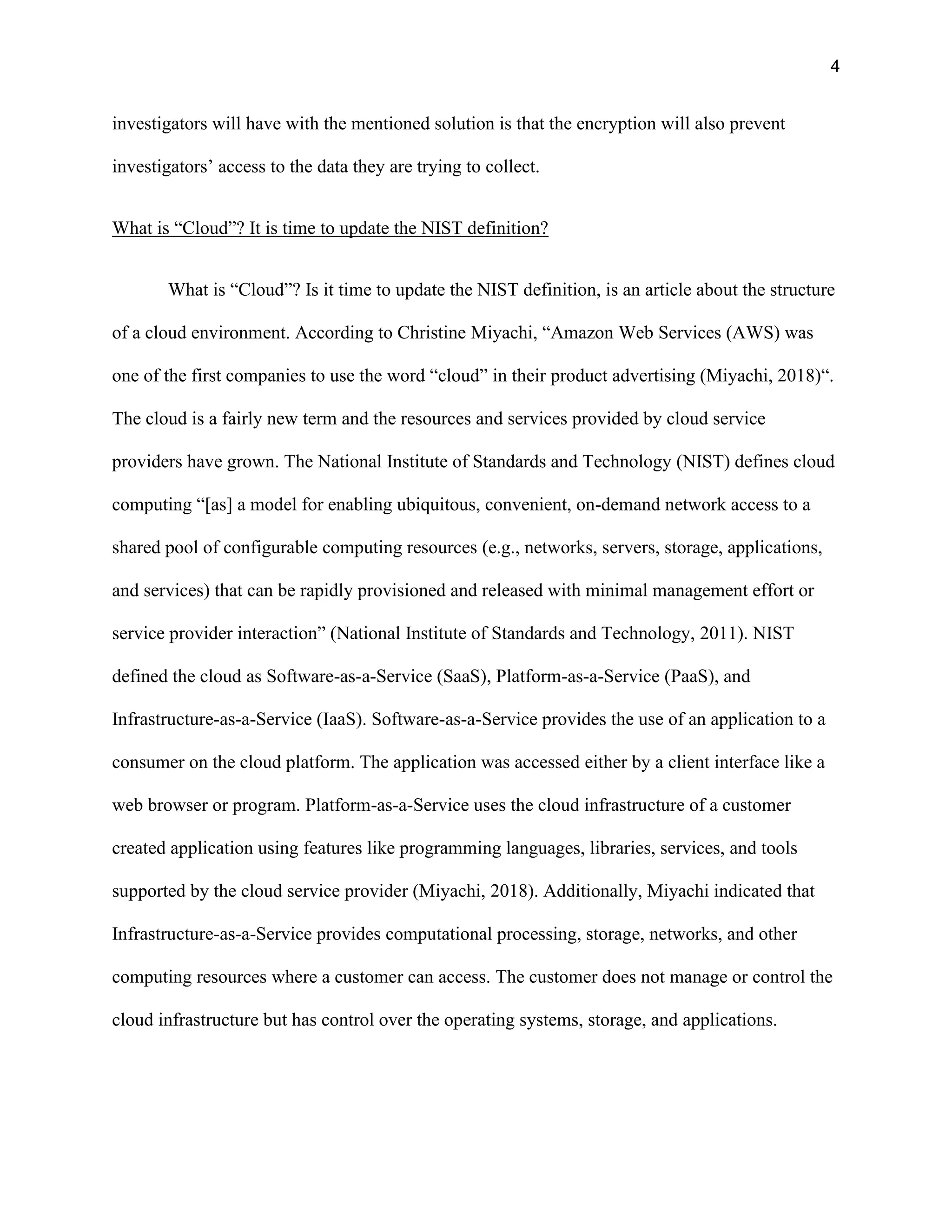 4
investigators will have with the mentioned solution is that the encryption will also prevent
investigators’ access to the data they are trying to collect.
What is “Cloud”? It is time to update the NIST definition?
What is “Cloud”? Is it time to update the NIST definition, is an article about the structure
of a cloud environment. According to Christine Miyachi, “Amazon Web Services (AWS) was
one of the first companies to use the word “cloud” in their product advertising (Miyachi, 2018)“.
The cloud is a fairly new term and the resources and services provided by cloud service
providers have grown. The National Institute of Standards and Technology (NIST) defines cloud
computing “[as] a model for enabling ubiquitous, convenient, on-demand network access to a
shared pool of configurable computing resources (e.g., networks, servers, storage, applications,
and services) that can be rapidly provisioned and released with minimal management effort or
service provider interaction” (National Institute of Standards and Technology, 2011). NIST
defined the cloud as Software-as-a-Service (SaaS), Platform-as-a-Service (PaaS), and
Infrastructure-as-a-Service (IaaS). Software-as-a-Service provides the use of an application to a
consumer on the cloud platform. The application was accessed either by a client interface like a
web browser or program. Platform-as-a-Service uses the cloud infrastructure of a customer
created application using features like programming languages, libraries, services, and tools
supported by the cloud service provider (Miyachi, 2018). Additionally, Miyachi indicated that
Infrastructure-as-a-Service provides computational processing, storage, networks, and other
computing resources where a customer can access. The customer does not manage or control the
cloud infrastructure but has control over the operating systems, storage, and applications.
 