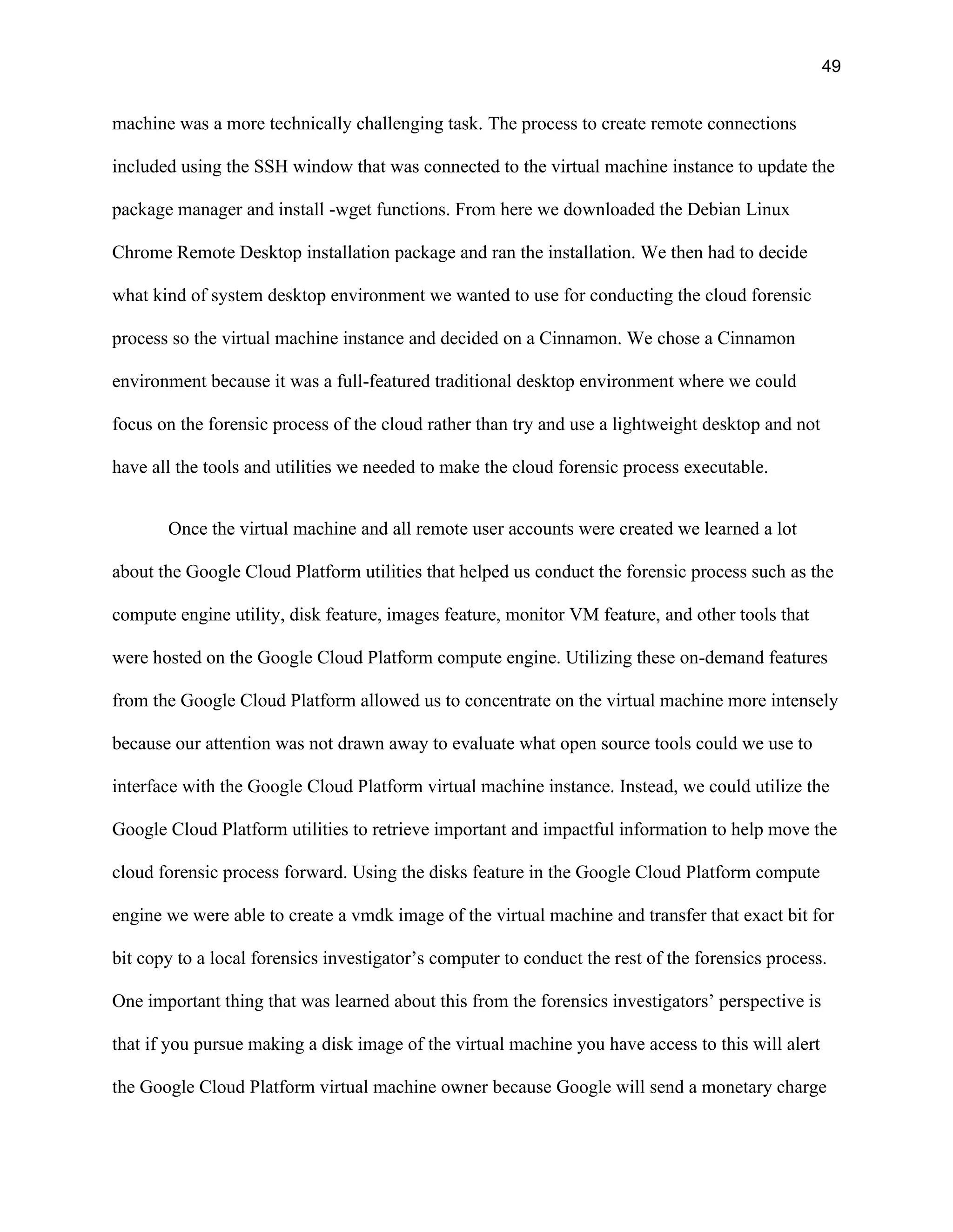 49
machine was a more technically challenging task. The process to create remote connections
included using the SSH window that was connected to the virtual machine instance to update the
package manager and install -wget functions. From here we downloaded the Debian Linux
Chrome Remote Desktop installation package and ran the installation. We then had to decide
what kind of system desktop environment we wanted to use for conducting the cloud forensic
process so the virtual machine instance and decided on a Cinnamon. We chose a Cinnamon
environment because it was a full-featured traditional desktop environment where we could
focus on the forensic process of the cloud rather than try and use a lightweight desktop and not
have all the tools and utilities we needed to make the cloud forensic process executable.
Once the virtual machine and all remote user accounts were created we learned a lot
about the Google Cloud Platform utilities that helped us conduct the forensic process such as the
compute engine utility, disk feature, images feature, monitor VM feature, and other tools that
were hosted on the Google Cloud Platform compute engine. Utilizing these on-demand features
from the Google Cloud Platform allowed us to concentrate on the virtual machine more intensely
because our attention was not drawn away to evaluate what open source tools could we use to
interface with the Google Cloud Platform virtual machine instance. Instead, we could utilize the
Google Cloud Platform utilities to retrieve important and impactful information to help move the
cloud forensic process forward. Using the disks feature in the Google Cloud Platform compute
engine we were able to create a vmdk image of the virtual machine and transfer that exact bit for
bit copy to a local forensics investigator’s computer to conduct the rest of the forensics process.
One important thing that was learned about this from the forensics investigators’ perspective is
that if you pursue making a disk image of the virtual machine you have access to this will alert
the Google Cloud Platform virtual machine owner because Google will send a monetary charge
 