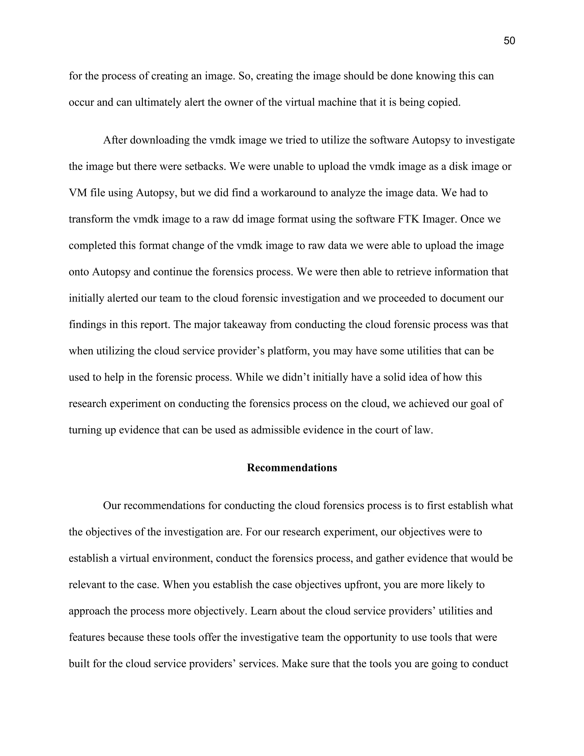 50
for the process of creating an image. So, creating the image should be done knowing this can
occur and can ultimately alert the owner of the virtual machine that it is being copied.
After downloading the vmdk image we tried to utilize the software Autopsy to investigate
the image but there were setbacks. We were unable to upload the vmdk image as a disk image or
VM file using Autopsy, but we did find a workaround to analyze the image data. We had to
transform the vmdk image to a raw dd image format using the software FTK Imager. Once we
completed this format change of the vmdk image to raw data we were able to upload the image
onto Autopsy and continue the forensics process. We were then able to retrieve information that
initially alerted our team to the cloud forensic investigation and we proceeded to document our
findings in this report. The major takeaway from conducting the cloud forensic process was that
when utilizing the cloud service provider’s platform, you may have some utilities that can be
used to help in the forensic process. While we didn’t initially have a solid idea of how this
research experiment on conducting the forensics process on the cloud, we achieved our goal of
turning up evidence that can be used as admissible evidence in the court of law.
Recommendations
Our recommendations for conducting the cloud forensics process is to first establish what
the objectives of the investigation are. For our research experiment, our objectives were to
establish a virtual environment, conduct the forensics process, and gather evidence that would be
relevant to the case. When you establish the case objectives upfront, you are more likely to
approach the process more objectively. Learn about the cloud service providers’ utilities and
features because these tools offer the investigative team the opportunity to use tools that were
built for the cloud service providers’ services. Make sure that the tools you are going to conduct
 