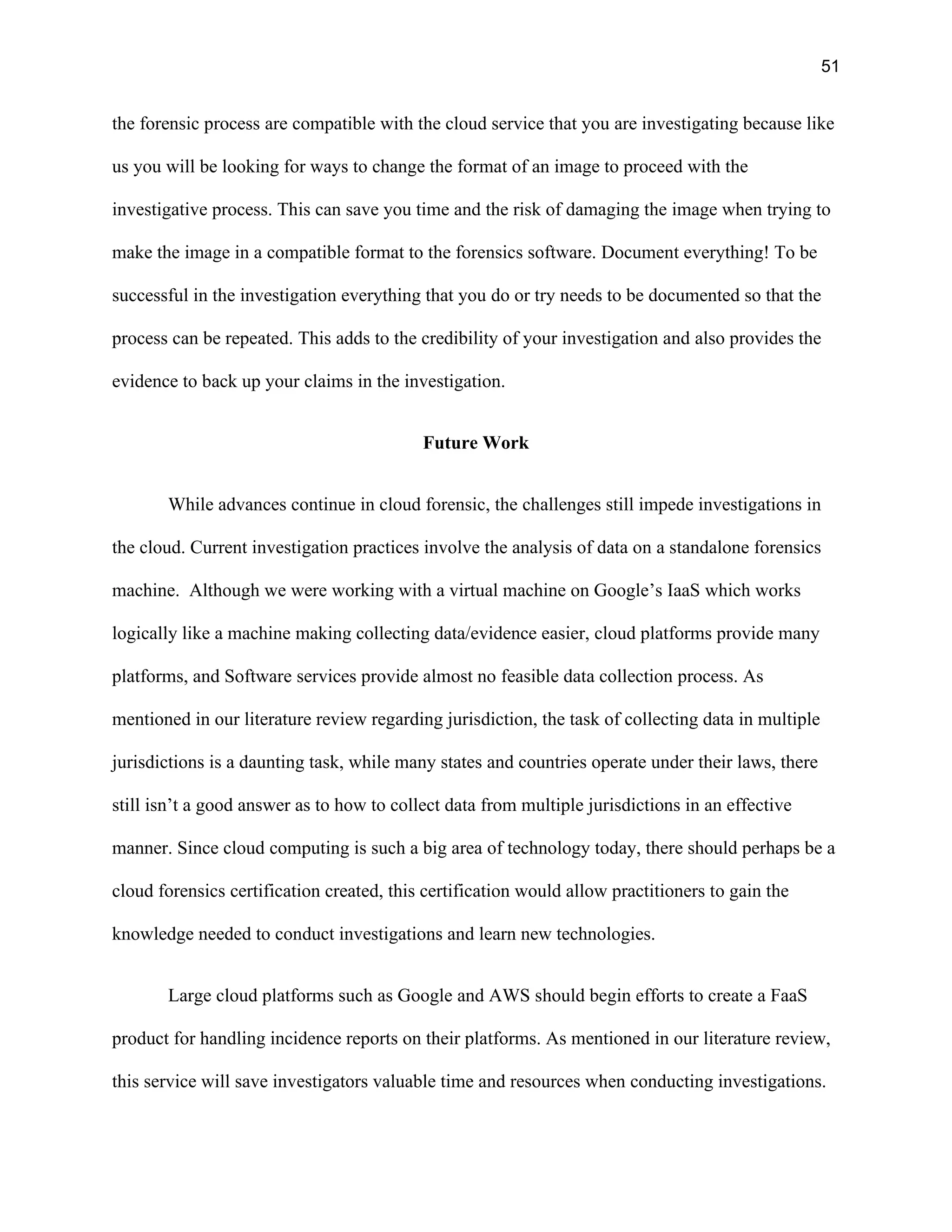 51
the forensic process are compatible with the cloud service that you are investigating because like
us you will be looking for ways to change the format of an image to proceed with the
investigative process. This can save you time and the risk of damaging the image when trying to
make the image in a compatible format to the forensics software. Document everything! To be
successful in the investigation everything that you do or try needs to be documented so that the
process can be repeated. This adds to the credibility of your investigation and also provides the
evidence to back up your claims in the investigation.
Future Work
While advances continue in cloud forensic, the challenges still impede investigations in
the cloud. Current investigation practices involve the analysis of data on a standalone forensics
machine. Although we were working with a virtual machine on Google’s IaaS which works
logically like a machine making collecting data/evidence easier, cloud platforms provide many
platforms, and Software services provide almost no feasible data collection process. As
mentioned in our literature review regarding jurisdiction, the task of collecting data in multiple
jurisdictions is a daunting task, while many states and countries operate under their laws, there
still isn’t a good answer as to how to collect data from multiple jurisdictions in an effective
manner. Since cloud computing is such a big area of technology today, there should perhaps be a
cloud forensics certification created, this certification would allow practitioners to gain the
knowledge needed to conduct investigations and learn new technologies.
Large cloud platforms such as Google and AWS should begin efforts to create a FaaS
product for handling incidence reports on their platforms. As mentioned in our literature review,
this service will save investigators valuable time and resources when conducting investigations.
 