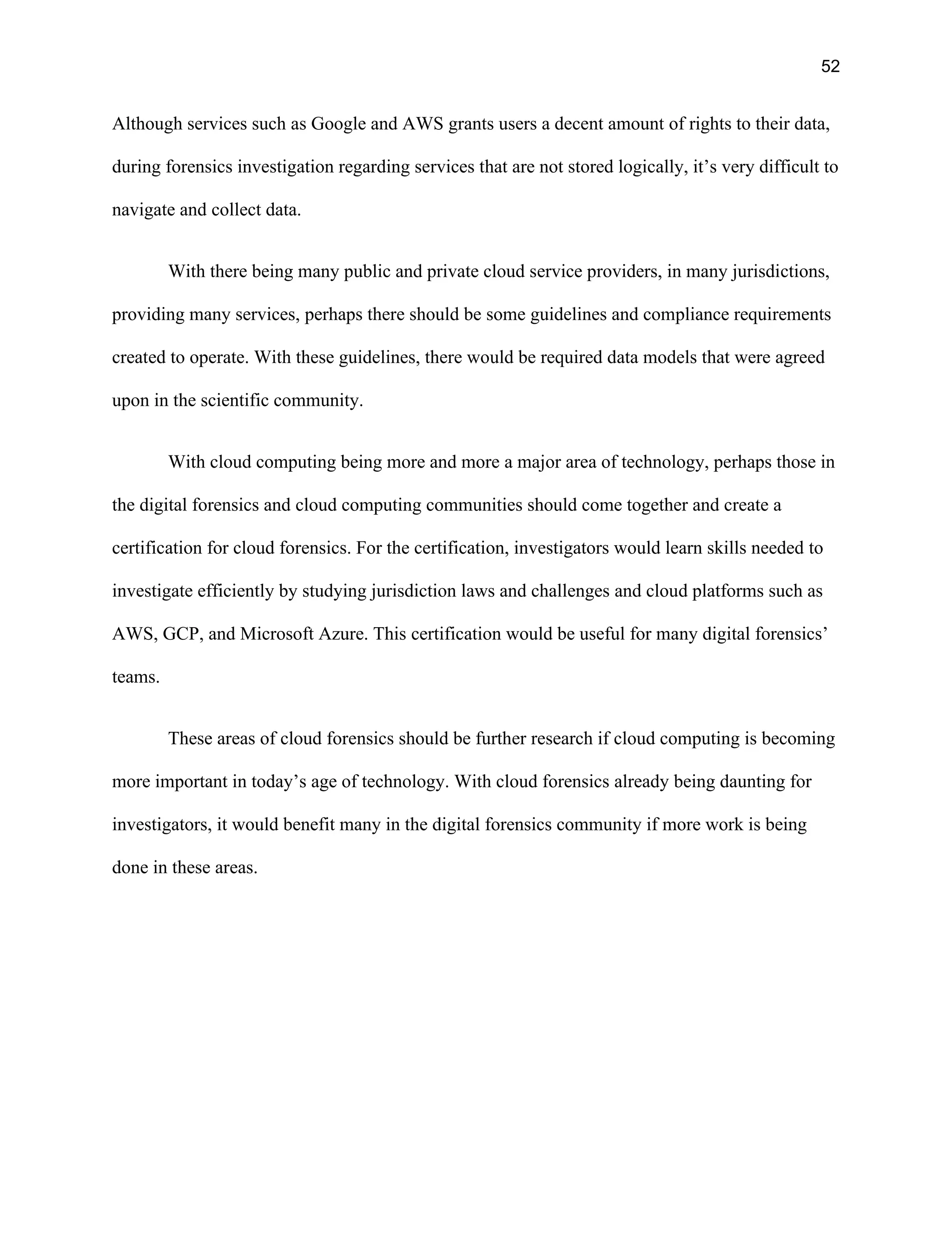52
Although services such as Google and AWS grants users a decent amount of rights to their data,
during forensics investigation regarding services that are not stored logically, it’s very difficult to
navigate and collect data.
With there being many public and private cloud service providers, in many jurisdictions,
providing many services, perhaps there should be some guidelines and compliance requirements
created to operate. With these guidelines, there would be required data models that were agreed
upon in the scientific community.
With cloud computing being more and more a major area of technology, perhaps those in
the digital forensics and cloud computing communities should come together and create a
certification for cloud forensics. For the certification, investigators would learn skills needed to
investigate efficiently by studying jurisdiction laws and challenges and cloud platforms such as
AWS, GCP, and Microsoft Azure. This certification would be useful for many digital forensics’
teams.
These areas of cloud forensics should be further research if cloud computing is becoming
more important in today’s age of technology. With cloud forensics already being daunting for
investigators, it would benefit many in the digital forensics community if more work is being
done in these areas.
 