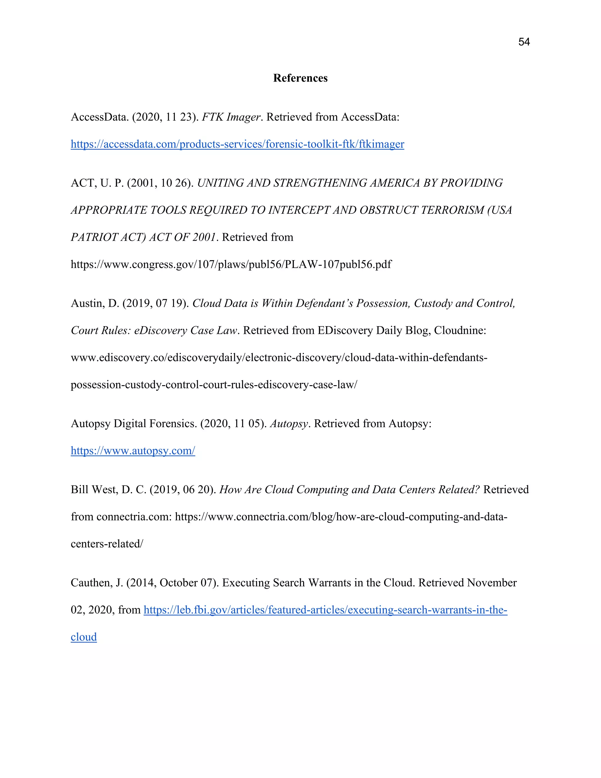 54
References
AccessData. (2020, 11 23). FTK Imager. Retrieved from AccessData:
https://accessdata.com/products-services/forensic-toolkit-ftk/ftkimager
ACT, U. P. (2001, 10 26). UNITING AND STRENGTHENING AMERICA BY PROVIDING
APPROPRIATE TOOLS REQUIRED TO INTERCEPT AND OBSTRUCT TERRORISM (USA
PATRIOT ACT) ACT OF 2001. Retrieved from
https://www.congress.gov/107/plaws/publ56/PLAW-107publ56.pdf
Austin, D. (2019, 07 19). Cloud Data is Within Defendant’s Possession, Custody and Control,
Court Rules: eDiscovery Case Law. Retrieved from EDiscovery Daily Blog, Cloudnine:
www.ediscovery.co/ediscoverydaily/electronic-discovery/cloud-data-within-defendants-
possession-custody-control-court-rules-ediscovery-case-law/
Autopsy Digital Forensics. (2020, 11 05). Autopsy. Retrieved from Autopsy:
https://www.autopsy.com/
Bill West, D. C. (2019, 06 20). How Are Cloud Computing and Data Centers Related? Retrieved
from connectria.com: https://www.connectria.com/blog/how-are-cloud-computing-and-data-
centers-related/
Cauthen, J. (2014, October 07). Executing Search Warrants in the Cloud. Retrieved November
02, 2020, from https://leb.fbi.gov/articles/featured-articles/executing-search-warrants-in-the-
cloud
 