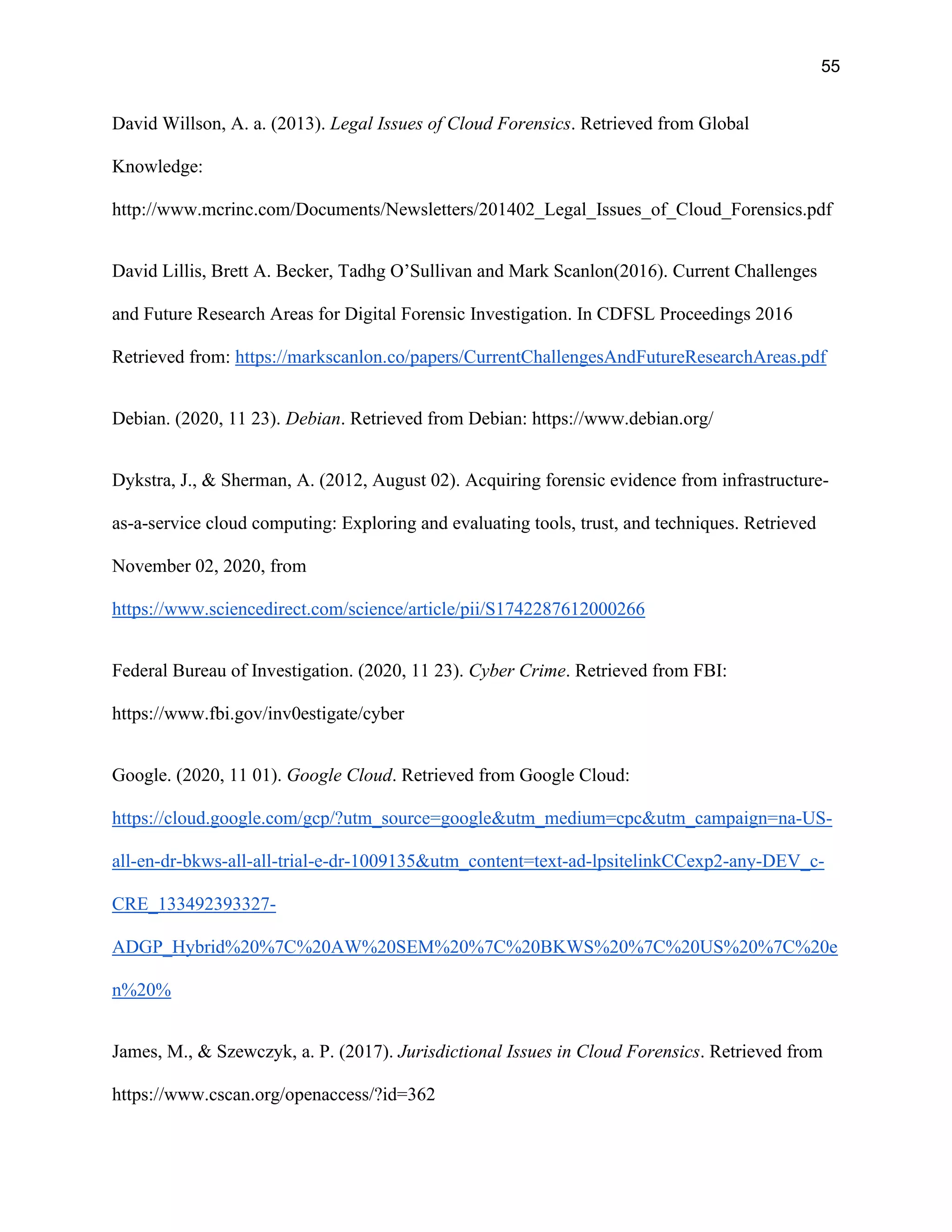 55
David Willson, A. a. (2013). Legal Issues of Cloud Forensics. Retrieved from Global
Knowledge:
http://www.mcrinc.com/Documents/Newsletters/201402_Legal_Issues_of_Cloud_Forensics.pdf
David Lillis, Brett A. Becker, Tadhg O’Sullivan and Mark Scanlon(2016). Current Challenges
and Future Research Areas for Digital Forensic Investigation. In CDFSL Proceedings 2016
Retrieved from: https://markscanlon.co/papers/CurrentChallengesAndFutureResearchAreas.pdf
Debian. (2020, 11 23). Debian. Retrieved from Debian: https://www.debian.org/
Dykstra, J., & Sherman, A. (2012, August 02). Acquiring forensic evidence from infrastructure-
as-a-service cloud computing: Exploring and evaluating tools, trust, and techniques. Retrieved
November 02, 2020, from
https://www.sciencedirect.com/science/article/pii/S1742287612000266
Federal Bureau of Investigation. (2020, 11 23). Cyber Crime. Retrieved from FBI:
https://www.fbi.gov/inv0estigate/cyber
Google. (2020, 11 01). Google Cloud. Retrieved from Google Cloud:
https://cloud.google.com/gcp/?utm_source=google&utm_medium=cpc&utm_campaign=na-US-
all-en-dr-bkws-all-all-trial-e-dr-1009135&utm_content=text-ad-lpsitelinkCCexp2-any-DEV_c-
CRE_133492393327-
ADGP_Hybrid%20%7C%20AW%20SEM%20%7C%20BKWS%20%7C%20US%20%7C%20e
n%20%
James, M., & Szewczyk, a. P. (2017). Jurisdictional Issues in Cloud Forensics. Retrieved from
https://www.cscan.org/openaccess/?id=362
 