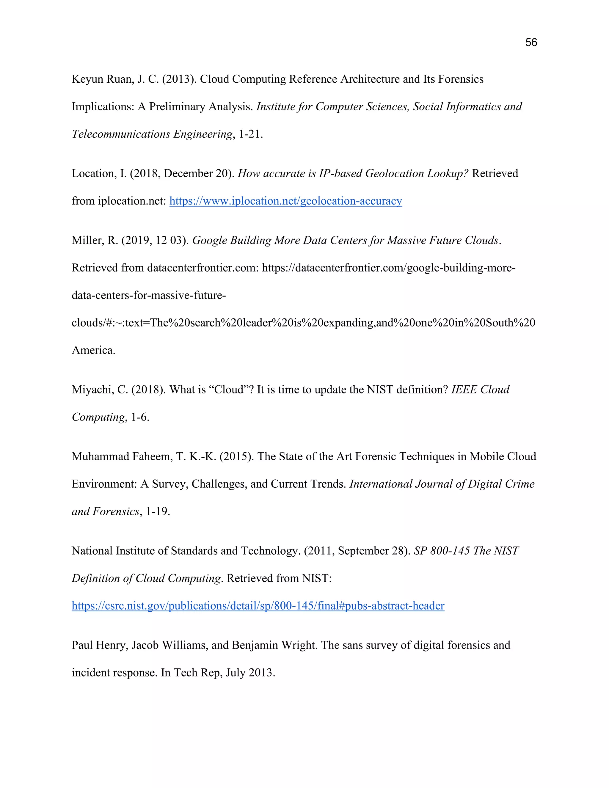 56
Keyun Ruan, J. C. (2013). Cloud Computing Reference Architecture and Its Forensics
Implications: A Preliminary Analysis. Institute for Computer Sciences, Social Informatics and
Telecommunications Engineering, 1-21.
Location, I. (2018, December 20). How accurate is IP-based Geolocation Lookup? Retrieved
from iplocation.net: https://www.iplocation.net/geolocation-accuracy
Miller, R. (2019, 12 03). Google Building More Data Centers for Massive Future Clouds.
Retrieved from datacenterfrontier.com: https://datacenterfrontier.com/google-building-more-
data-centers-for-massive-future-
clouds/#:~:text=The%20search%20leader%20is%20expanding,and%20one%20in%20South%20
America.
Miyachi, C. (2018). What is “Cloud”? It is time to update the NIST definition? IEEE Cloud
Computing, 1-6.
Muhammad Faheem, T. K.-K. (2015). The State of the Art Forensic Techniques in Mobile Cloud
Environment: A Survey, Challenges, and Current Trends. International Journal of Digital Crime
and Forensics, 1-19.
National Institute of Standards and Technology. (2011, September 28). SP 800-145 The NIST
Definition of Cloud Computing. Retrieved from NIST:
https://csrc.nist.gov/publications/detail/sp/800-145/final#pubs-abstract-header
Paul Henry, Jacob Williams, and Benjamin Wright. The sans survey of digital forensics and
incident response. In Tech Rep, July 2013.
 