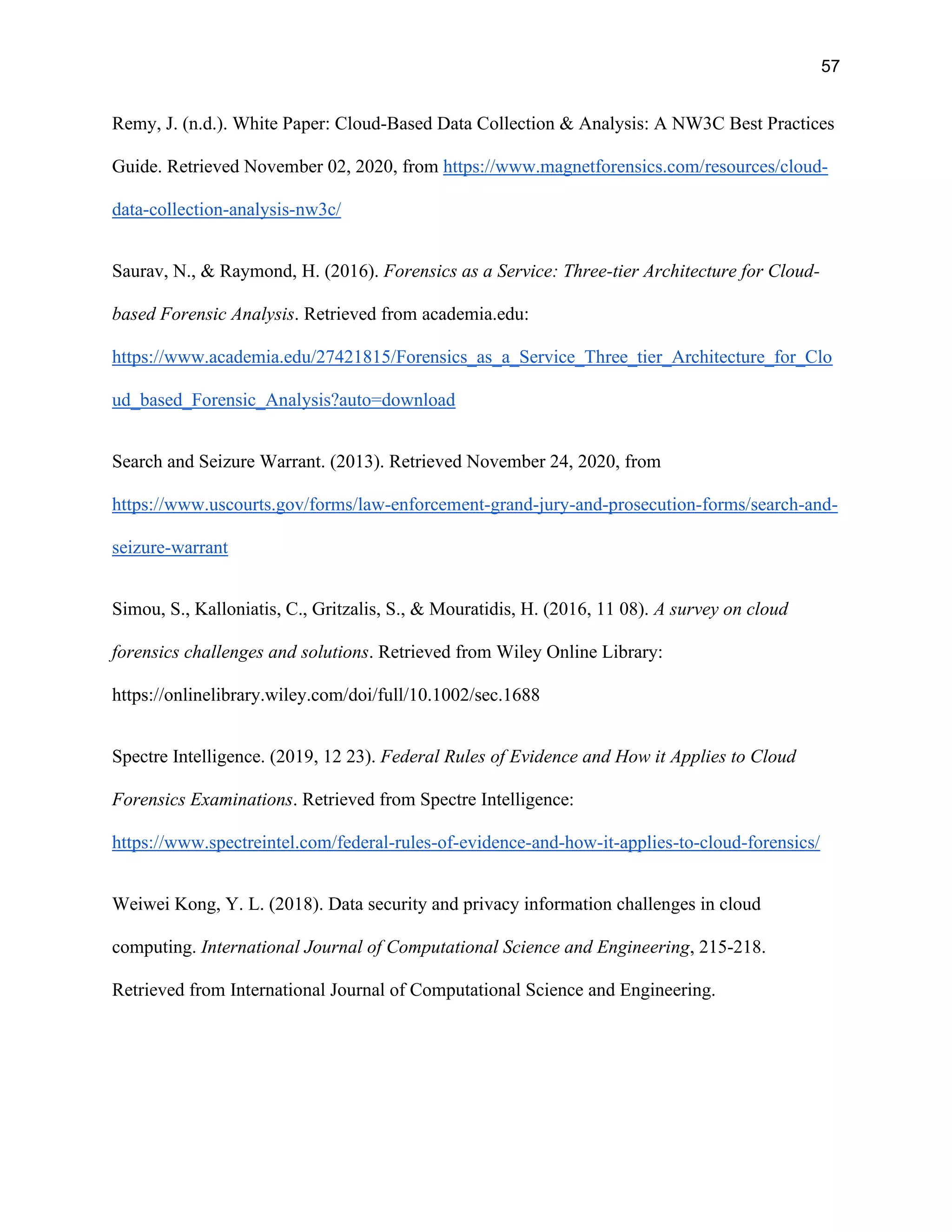 57
Remy, J. (n.d.). White Paper: Cloud-Based Data Collection & Analysis: A NW3C Best Practices
Guide. Retrieved November 02, 2020, from https://www.magnetforensics.com/resources/cloud-
data-collection-analysis-nw3c/
Saurav, N., & Raymond, H. (2016). Forensics as a Service: Three-tier Architecture for Cloud-
based Forensic Analysis. Retrieved from academia.edu:
https://www.academia.edu/27421815/Forensics_as_a_Service_Three_tier_Architecture_for_Clo
ud_based_Forensic_Analysis?auto=download
Search and Seizure Warrant. (2013). Retrieved November 24, 2020, from
https://www.uscourts.gov/forms/law-enforcement-grand-jury-and-prosecution-forms/search-and-
seizure-warrant
Simou, S., Kalloniatis, C., Gritzalis, S., & Mouratidis, H. (2016, 11 08). A survey on cloud
forensics challenges and solutions. Retrieved from Wiley Online Library:
https://onlinelibrary.wiley.com/doi/full/10.1002/sec.1688
Spectre Intelligence. (2019, 12 23). Federal Rules of Evidence and How it Applies to Cloud
Forensics Examinations. Retrieved from Spectre Intelligence:
https://www.spectreintel.com/federal-rules-of-evidence-and-how-it-applies-to-cloud-forensics/
Weiwei Kong, Y. L. (2018). Data security and privacy information challenges in cloud
computing. International Journal of Computational Science and Engineering, 215-218.
Retrieved from International Journal of Computational Science and Engineering.
 
