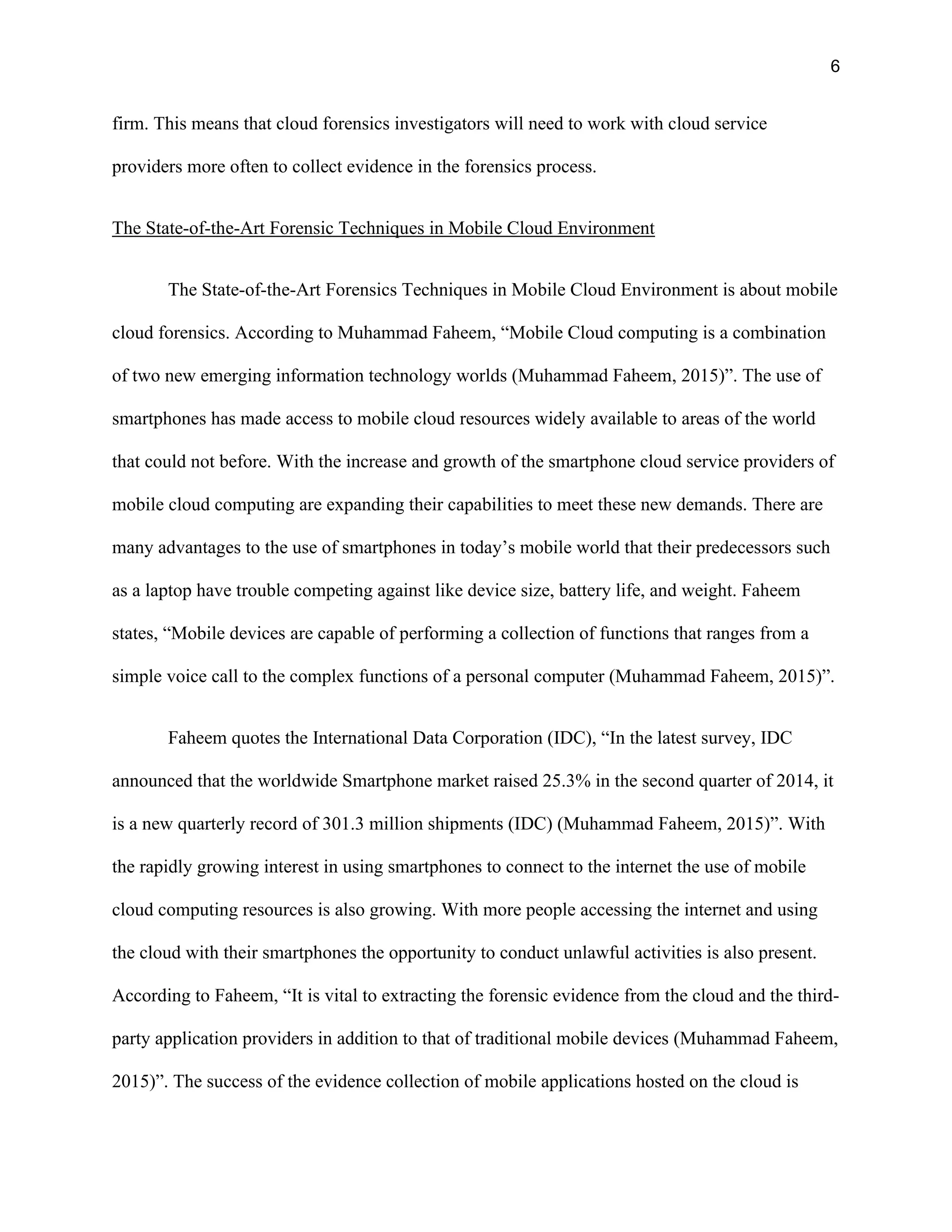 6
firm. This means that cloud forensics investigators will need to work with cloud service
providers more often to collect evidence in the forensics process.
The State-of-the-Art Forensic Techniques in Mobile Cloud Environment
The State-of-the-Art Forensics Techniques in Mobile Cloud Environment is about mobile
cloud forensics. According to Muhammad Faheem, “Mobile Cloud computing is a combination
of two new emerging information technology worlds (Muhammad Faheem, 2015)”. The use of
smartphones has made access to mobile cloud resources widely available to areas of the world
that could not before. With the increase and growth of the smartphone cloud service providers of
mobile cloud computing are expanding their capabilities to meet these new demands. There are
many advantages to the use of smartphones in today’s mobile world that their predecessors such
as a laptop have trouble competing against like device size, battery life, and weight. Faheem
states, “Mobile devices are capable of performing a collection of functions that ranges from a
simple voice call to the complex functions of a personal computer (Muhammad Faheem, 2015)”.
Faheem quotes the International Data Corporation (IDC), “In the latest survey, IDC
announced that the worldwide Smartphone market raised 25.3% in the second quarter of 2014, it
is a new quarterly record of 301.3 million shipments (IDC) (Muhammad Faheem, 2015)”. With
the rapidly growing interest in using smartphones to connect to the internet the use of mobile
cloud computing resources is also growing. With more people accessing the internet and using
the cloud with their smartphones the opportunity to conduct unlawful activities is also present.
According to Faheem, “It is vital to extracting the forensic evidence from the cloud and the third-
party application providers in addition to that of traditional mobile devices (Muhammad Faheem,
2015)”. The success of the evidence collection of mobile applications hosted on the cloud is
 