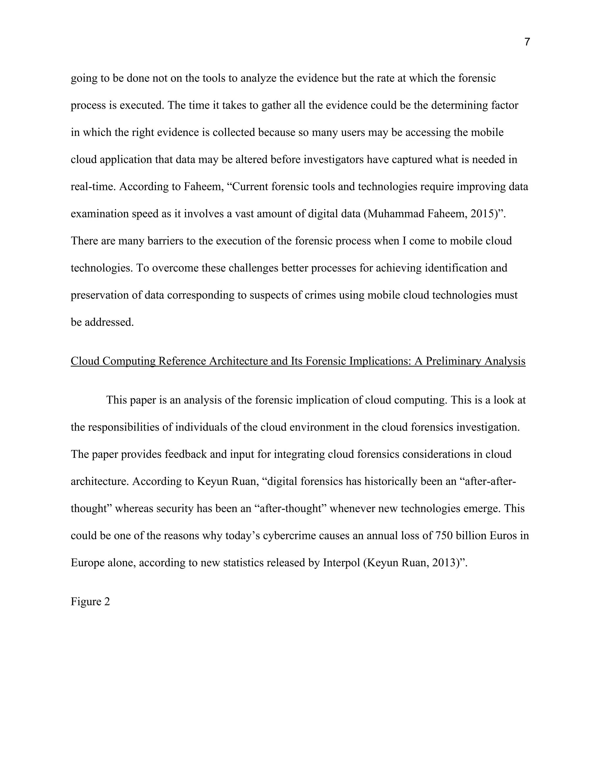 7
going to be done not on the tools to analyze the evidence but the rate at which the forensic
process is executed. The time it takes to gather all the evidence could be the determining factor
in which the right evidence is collected because so many users may be accessing the mobile
cloud application that data may be altered before investigators have captured what is needed in
real-time. According to Faheem, “Current forensic tools and technologies require improving data
examination speed as it involves a vast amount of digital data (Muhammad Faheem, 2015)”.
There are many barriers to the execution of the forensic process when I come to mobile cloud
technologies. To overcome these challenges better processes for achieving identification and
preservation of data corresponding to suspects of crimes using mobile cloud technologies must
be addressed.
Cloud Computing Reference Architecture and Its Forensic Implications: A Preliminary Analysis
This paper is an analysis of the forensic implication of cloud computing. This is a look at
the responsibilities of individuals of the cloud environment in the cloud forensics investigation.
The paper provides feedback and input for integrating cloud forensics considerations in cloud
architecture. According to Keyun Ruan, “digital forensics has historically been an “after-after-
thought” whereas security has been an “after-thought” whenever new technologies emerge. This
could be one of the reasons why today’s cybercrime causes an annual loss of 750 billion Euros in
Europe alone, according to new statistics released by Interpol (Keyun Ruan, 2013)”.
Figure 2
 