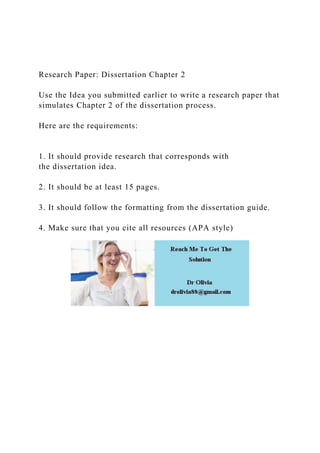 Research Paper: Dissertation Chapter 2
Use the Idea you submitted earlier to write a research paper that
simulates Chapter 2 of the dissertation process.
Here are the requirements:
1. It should provide research that corresponds with
the dissertation idea.
2. It should be at least 15 pages.
3. It should follow the formatting from the dissertation guide.
4. Make sure that you cite all resources (APA style)
 