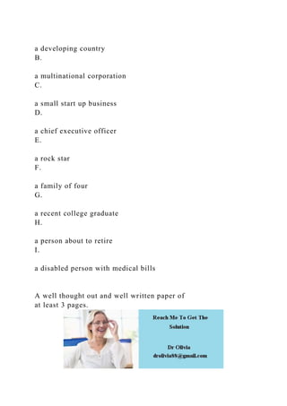 a developing country
B.
a multinational corporation
C.
a small start up business
D.
a chief executive officer
E.
a rock star
F.
a family of four
G.
a recent college graduate
H.
a person about to retire
I.
a disabled person with medical bills
A well thought out and well written paper of
at least 3 pages.
 