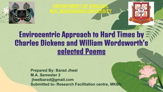Envirocentric Approach to Hard Times by
Charles Dickens and William Wordsworth’s
selected Poems
Prepared By: Barad Jheel
M.A. Semester 2
jheelbarad@gmail.com
Submitted to- Research Facilitation centre, MKBU
DEPARTMENT OF ENGLISH,
M.K. BHAVNAGAR UNIVERSITY
 
