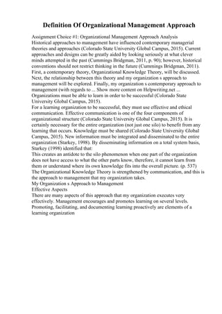 Definition Of Organizational Management Approach
Assignment Choice #1: Organizational Management Approach Analysis
Historical approaches to management have influenced contemporary managerial
theories and approaches (Colorado State University Global Campus, 2015). Current
approaches and designs can be greatly aided by looking seriously at what clever
minds attempted in the past (Cummings Bridgman, 2011, p. 90); however, historical
conventions should not restrict thinking in the future (Cummings Bridgman, 2011).
First, a contemporary theory, Organizational Knowledge Theory, will be discussed.
Next, the relationship between this theory and my organization s approach to
management will be explored. Finally, my organization s contemporary approach to
management (with regards to ... Show more content on Helpwriting.net ...
Organizations must be able to learn in order to be successful (Colorado State
University Global Campus, 2015).
For a learning organization to be successful, they must use effective and ethical
communication. Effective communication is one of the four components of
organizational structure (Colorado State University Global Campus, 2015). It is
certainly necessary for the entire organization (not just one silo) to benefit from any
learning that occurs. Knowledge must be shared (Colorado State University Global
Campus, 2015). New information must be integrated and disseminated to the entire
organization (Starkey, 1998). By disseminating information on a total system basis,
Starkey (1998) identified that:
This creates an antidote to the silo phenomenon when one part of the organization
does not have access to what the other parts know, therefore, it cannot learn from
them or understand where its own knowledge fits into the overall picture. (p. 537)
The Organizational Knowledge Theory is strengthened by communication, and this is
the approach to management that my organization takes.
My Organization s Approach to Management
Effective Aspects
There are many aspects of this approach that my organization executes very
effectively. Management encourages and promotes learning on several levels.
Promoting, facilitating, and documenting learning proactively are elements of a
learning organization
 