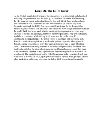 Essay On The Eiffel Tower
On the 31st of march, the structure of the masterpiece was completed and cherished
by having the government and the press go to the top of the tower. Unfortunately,
the lifts were not in use so they had to go by foot and it took them nearly an hour.
The second level was completed by June and celebrated on Bastille Day with
fireworks. Although the Eiffel Towerwas initially criticized for its design, it has
become a global cultural icon of France and one of the most recognizable structures in
the world. With this being said, it is the most tourist attraction that receives huge
amounts of money. Interestingly, the tower has three platforms. The first and second
levels have restaurants while the top level is open to the public in the EU.
Maintaining the appearance of the Eiffel Tower is a difficult and expensive task.
Since it is made of wrought iron, it needs to be painted regularly. Making sure it
doesn t corrode by painting it every few years is the major key to keep it looking
clean. The three shades really emphasize the shape and grandeur of the tower. The
shades also stabilize the atmospheric perspective. If areas become cored, they have
to be sanded and stripped. After, a primer tone needs to be painted on as well as the
actual paint. The gaslights used by the Eiffel Tower need to be replenished with gas
every once in a while. In 1909, spotlights were used to replace these gaslights. It still
takes work, time and money to replace the bulbs. With hundreds and thousands
 