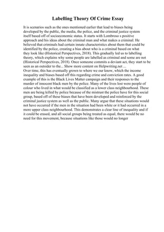 Labelling Theory Of Crime Essay
It is scenarios such as the ones mentioned earlier that lead to biases being
developed by the public, the media, the police, and the criminal justice system
itself based off of socioeconomic status. It starts with Lombroso s positive
approach and his ideas about the criminal man and what makes a criminal. He
believed that criminals had certain innate characteristics about them that could be
identified by the police, creating a bias about who is a criminal based on what
they look like (Historical Perspectives, 2018). This gradually led us to labelling
theory, which explains why some people are labelled as criminal and some are not
(Historical Perspectives, 2018). Once someone commits a deviant act, they start to be
seen as an outsider to the... Show more content on Helpwriting.net ...
Over time, this has eventually grown to where we our know, which the income
inequality and biases based off this regarding crime and conviction rates. A good
example of this is the Black Lives Matter campaign and their responses to the
murder of innocent black men by the police. Many of the lives lost were people of
colour who lived in what would be classified as a lower class neighbourhood. These
men are being killed by police because of the mistrust the police have for this social
group, based off of these biases that have been developed and reinforced by the
criminal justice system as well as the public. Many argue that these situations would
not have occurred if the men in the situation had been white or it had occurred in a
more upper class neighbourhood. This demonstrates a clear line of inequality and if
it could be erased, and all social groups being treated as equal, there would be no
need for this movement, because situations like those would no longer
 