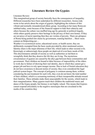 Literature Review On Gypsies
Literature Review:
This marginalized group of society basically faces the consequences of inequality.
Different researches have been undertaken by different researchers. Jessica redy
wrote in her article about the origin of gypsies, highlighting the richness of this
vibrant and normally misunderstood ethnic group. According to her many Roma are
imbibed today, some because of the financial support to hide their ethnicity and
others because the culture was muffled long ago by genocide or political tragedy,
while others quietly preserve their heritage in the privacy of their own homes. If they
are not preys of racist reporting then they are victims of poverty. There are glimpses
of Roma being pushed into slums by government, roaming barefoot ... Show more
content on Helpwriting.net ...
Weather it is economical sector, educational sector, or health sector, they are
deliberately exempted from the basic needs provided by afore mentioned sectors.
Identity chaos is the major dilemma of their life, which leads to other societal evils.
Knowingly or unknowingly these people are deprived of even basic needs of life.
This discriminatory attitude of society as well as authorities as led them to
wrongfully think that they deserve the life they are living. The mysterious
circumstances of gypsies are caused by the abys gap between these communities and
government. Their children are bound to labor because of impossibility of the elders
to work due to failure of showing their real identity, due to which they cannot get a
proper job and have to rely upon meager income. Due to lack of formal education they
do not have awareness to descent norms of society; they even considered the legal
judicial system bogus. The concept of polygamy is common among them, without
considering the just treatment for each wife, they even do not know the total number
of their children, which is a screaming testimony of their irresponsible attitude toward
their families. These attitudes make them unacceptable for the society, which leads to
their marginalization. Many gypsies teach their children the traditional music and
dance of the Gypsy people, but literacy is not highly valued. This means that Gypsies
cannot respond articulately to the negative stereotypes that are circulated in the
media of the countries they
 