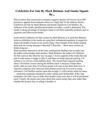 Celebrities For Sale By Mark Bittman And Smoke Signals
By...
Did you know that conservative estimates suggest a person will receive up to 400
persuasive appeals from marketers alone in a single day? In the didactic articles
Celebrities for Sale by Mark Bittman and Smoke Signals by Carl Stoffers, the
influence of the media/ glorified personalities on today s youth is delineated. The
media is taking advantage of teenagers today to sell them unhealthy products such as
cigarettes and effervescent drinks.
In the article Celebrities for Sale written by Mark Bittman, it is lucid that Bittman
believes celebrities in the media are using their widespread popularity to negatively
impact the health of teens in our society today. One example of the media sending
these kids the wrong message is BeyoncГ© Knowles ... Show more content on
Helpwriting.net ...
Pepsi promotes themselves all the time, continuously finding ways to make sure
the public acknowledges their product. Mark Bittman ( the author of Celebrities
for Sale ) proves this when he says on page 7, Every segment of the media that can
pull in soda money is happy to take it, and Pepsi no doubt enjoyed reaching 110
million or so viewers of the halftime show. The reason Pepsi enjoyed reaching
about 110 million viewers during the halftime show is because it helps them
profit; odds are more than 10 of those people will want to buy their drink now. E
cigarette companies also showcase their product positively to to reel in young
customers. Carl Stoffers touches upon this on page 11 of his article where he states,
. . .marketing campaigns designed to make vaping seem fashionable. If the vape
companies can find a way to make their product seem cool, then it will be purchased
more. Clearly, the media cares more about how much money they earn rather than
whether the product they re selling is healthy or
 