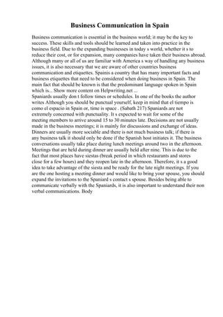 Business Communication in Spain
Business communication is essential in the business world; it may be the key to
success. These skills and tools should be learned and taken into practice in the
business field. Due to the expanding businesses in today s world, whether it s to
reduce their cost, or for expansion, many companies have taken their business abroad.
Although many or all of us are familiar with America s way of handling any business
issues, it is also necessary that we are aware of other countries business
communication and etiquettes. Spainis a country that has many important facts and
business etiquettes that need to be considered when doing business in Spain. The
main fact that should be known is that the predominant language spoken in Spain
which is... Show more content on Helpwriting.net ...
Spaniards usually don t follow times or schedules. In one of the books the author
writes Although you should be punctual yourself, keep in mind that el tiempo is
como el espacio in Spain or, time is space . (Sabath 217) Spaniards are not
extremely concerned with punctuality. It s expected to wait for some of the
meeting members to arrive around 15 to 30 minutes late. Decisions are not usually
made in the business meetings; it is mainly for discussions and exchange of ideas.
Dinners are usually more sociable and there is not much business talk; if there is
any business talk it should only be done if the Spanish host initiates it. The business
conversations usually take place during lunch meetings around two in the afternoon.
Meetings that are held during dinner are usually held after nine. This is due to the
fact that most places have siestas (break period in which restaurants and stores
close for a few hours) and they reopen late in the afternoon. Therefore, it s a good
idea to take advantage of the siesta and be ready for the late night meetings. If you
are the one hosting a meeting dinner and would like to bring your spouse, you should
expand the invitations to the Spaniard s contact s spouse. Besides being able to
communicate verbally with the Spaniards, it is also important to understand their non
verbal communications. Body
 