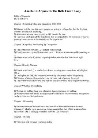 Annotated Argument-The Belle Curve Essay
Table of Contents
The Bell Curve
Chapter 1 Cognitive Class and Education, 1900 1990
1) It is not just the case that more people are going to college, but that the brighter
students are the ones attending.
2) Admission became more related to I.Q. than in the past.
3) There is a small part of the population that are expected to fill positions of power,
yet they cannot relate to the majority of the population.
Chapter 2 Cognitive Partitioning By Occupation
1) The correlation between I.Q. and job status is high.
2) Family members typically resemble each ... Show more content on Helpwriting.net
...
2) People with lower IQ s tend to get injured more often than those with high
IQ s.
Chapter 8 Family Matters
1) People with low I.Q. s tend to have lower marriage rates than those with higher
I.Q. s.
2) The higher the I.Q., the lower the probability of divorce and/or illegitimacy.
3) Children of divorced parents have an elevated risk of getting divorced.
4) The combination of poverty and welfare cause women to have illegitimate babies.
Chapter 9 Welfare Dependency
1) Women on welfare have less education than women not on welfare.
2) White women with above average cognitive ability or socioeconomic background
rarely become welfare recipients.
Chapter 10 Parenting
1) Smart women are better mothers and provide a better environment for their
children. 2) Middle class parents are better parents than that of the working class.
3) Mother s I.Q. is strongly related to a child s I.Q. (heredity).
Chapter 11 Crime
1) There is a link between cognitive ability
 