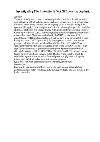 Investigating The Protective Effect Of Spermine Against...
Abstract
The current study was conducted to investigate the protective effect of spermine
against toxicity of lead and /or gamma irradiation in male rats. Eight groups of rats
were used in this study (control, irradiated group (6 GY), lead (40 mg/kg b.wt.),
spermine (10 mg/kg b.wt), lead plus irradiation, irradiation plus spermine, lead plus
spermine, irradiation plus lead co treated with spermine) for consecutive 14 days.
Complete blood count (CBC) and blood glucose 6 P dehydrogenase (G6PD) were
measured in blood. Moreover, malondialdhyde (MDA), glutathione (GSH),
metallothionin (MT) levels and catalase (CAT) activity were investigated in liver,
kidney and brain. G6PD significantly decreased post exposure to lead and /or
gamma irradiation. Hepatic, renal and brain MDA, GSH, MT and CAT were
significantly increased in lead intoxicated group, while GSH, CAT and MT were
significantly decreased in gamma irradiated group. Spermine administration
alleviated changes in CBC, G6PD, MDA, GSH, CAT and MT to normal control
levels, but with significant increase in G6PD activity and platelets count. In
conclusion, spermine acts as antioxidant and plays a prophylactic role against
intoxication with lead and/or gamma irradiation exposure.
Keywords: Rat, lead, gamma irradiation, spermine, antioxidant.
Introduction
Exposure to lead is inescapable as it occurs through many routes including
contaminated air, water, soil, food, and consumer products. The safe threshold for
lead exposure has
 