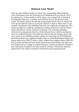 Rational Actor Model
There are many different models to explore why young people offend; Rational
Actor, Predestined Actor and Victimised Actor (Stephenson M and Allen R. 2013).
In exploring two of these models I will be using a case example CH. In looking at
CH offending behaviour, it could be viewed that he fits in to the Rational Actor
model. This model explores the idea that young people had the choice to offend; CH
woke up and made the choice to go and rob someone in order to obtain money to get
cannabis. The benefit of the offending behaviour out weights the consequences; CH s
need to get high out weight the consequences of being arrested for a serious offence
which could lead to custody. With this in mind the view of tacking offending
behaviour of a young person that fits with the Rational Actor is that the punishment
must out weight the benefits of the behaviour and must become harsher, greater and
more serious as the offending escalates; options for sentencing was DTO (Detention
and training Order) for a significant length of time or Youth Rehabilitation Order with
Intense supervision (YRO 25 hours a week). Adapted from Hopkins Burke (2008: 88)
the five points the Rational Actor model: Humans are rational beings who enjoy free
will. People choose to engage in criminal behaviour. Society must punish criminals to
deter individuals wrongdoers and other would be criminals. Punishment should be
proportional to the offence committed. Punishment must be guaranteed and
 