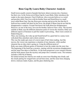 Bone Gap By Laura Ruby Character Analysis
Small towns usually consist of people that know about everyone else s business
but their own. In the fiction novel Bone Gap by Laura Ruby, Ruby introduces the
reader to the main character, Finn O Sullivan, who everyone believes is a weird
and peculiar child. Finn lives with his brother Sean and friend Roza in a small
town called Bone Gap. One day Roza goes missing and given the fact that the O
Sullivan boys mother left them for her lover, the people of Bone Gap do not find the
disappearance a surprise. Except Finn knows the truth about her disappearance.
However, no one in the town, not even his brother, believes Finn s story. The mystery
unfolds as Ruby uses the different characters point of viewon the situation. Ruby uses
different aspects of literature to pull the reader in preventing... Show more content on
Helpwriting.net ...
Then, one morning, she woke up and found herself in a giant bed in a sunny room
with plush blue armchairs and a cherry armoire.
This way the reader gets more of a movie type of feel when reading. Just like
movies, the viewer can experience a situation of one character, while another
character has no idea what is going on. Using the different point of
Ruby uses many different genres of literature to lure the reader into the story line.
The beginning of the book has a mystery, starting with the mysterious disappearance
and the steps Finn takes to find Roza. As the book progresses a new romance blooms
and the book pauses from the mystery and jumps into a romantic scene. The romance
includes a little bit of fantasy.
He looked around, but what he saw made no sense trees bleeding into clouds, and
the clouds parting for winged lions carved from stone, and the stone lions charging
down a staircase made of glass, and the glass shattering into
 