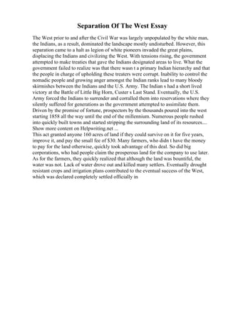 Separation Of The West Essay
The West prior to and after the Civil War was largely unpopulated by the white man,
the Indians, as a result, dominated the landscape mostly undisturbed. However, this
separation came to a halt as legion of white pioneers invaded the great plains,
displacing the Indians and civilizing the West. With tensions rising, the government
attempted to make treaties that gave the Indians designated areas to live. What the
government failed to realize was that there wasn t a primary Indian hierarchy and that
the people in charge of upholding these treaters were corrupt. Inability to control the
nomadic people and growing anger amongst the Indian ranks lead to many bloody
skirmishes between the Indians and the U.S. Army. The Indian s had a short lived
victory at the Battle of Little Big Horn, Custer s Last Stand. Eventually, the U.S.
Army forced the Indians to surrender and corralled them into reservations where they
silently suffered for generations as the government attempted to assimilate them.
Driven by the promise of fortune, prospectors by the thousands poured into the west
starting 1858 all the way until the end of the millennium. Numerous people rushed
into quickly built towns and started stripping the surrounding land of its resources....
Show more content on Helpwriting.net ...
This act granted anyone 160 acres of land if they could survive on it for five years,
improve it, and pay the small fee of $30. Many farmers, who didn t have the money
to pay for the land otherwise, quickly took advantage of this deal. So did big
corporations, who had people claim the prosperous land for the company to use later.
As for the farmers, they quickly realized that although the land was bountiful, the
water was not. Lack of water drove out and killed many settlers. Eventually drought
resistant crops and irrigation plans contributed to the eventual success of the West,
which was declared completely settled officially in
 