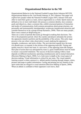 Organizational Behavior in the Nfl
Organizational Behavior in the National Football League Katie Johnston MT3250
Organizational Behavior Dr. Carl Proehl February 4, 2013 Abstract This paper will
explore how people within the National Football League (NFL) interact with each
other to reach their goals as a team, and an organization as a whole. Sports teams are
defined as two or more individuals who possess a common identity, have common
goals and objectives, share a common fate, exhibit structured patterns of interaction
and modes of communication, hold common perceptions about group structure, are
personally and instrumentally interdependent, reciprocate interpersonal attraction and
consider themselves to be a group (Group Dynamics, 2004). There are many people...
Show more content on Helpwriting.net ...
There are a series of periods that teams go through in making their decisions. The
first is the preparation period, where the coaches and players anticipate the actions
the opponents intend to perform and the probability of the actions. This early stage
process is the one where video observation is used, studying the opponent s
strengths, weaknesses, and styles of play. The next decision regards how the team
(A) should react, or respond, to the actions of the opposing team (B). Timing and
quality must be a factor into team A s next move. If the opposing team (B) changes
their plan of action that was anticipated by team A, quick modifications must be made
to ensure a successful retaliation. The success of decision making within a team
depends on different mechanisms operating simultaneously and in mutual interaction
(Decision Making in Sport, 2004). Let s look more in depth at the visual aspect of
decision making. Visual information is critical for any team. The visual (spatial)
learning system is when a person (i.e. athlete) prefers learning through images, colors,
pictures and maps to gather information. Cueing and priming are key features in the
sport realm that are integral in visual attention (Decision Making in Sports, 2004).
When an athlete is confident of their opponent s next move, their
 