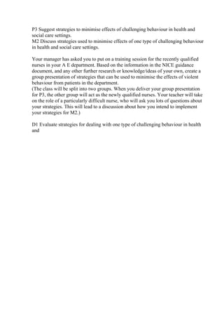 P3 Suggest strategies to minimise effects of challenging behaviour in health and
social care settings.
M2 Discuss strategies used to minimise effects of one type of challenging behaviour
in health and social care settings.
Your manager has asked you to put on a training session for the recently qualified
nurses in your A E department. Based on the information in the NICE guidance
document, and any other further research or knowledge/ideas of your own, create a
group presentation of strategies that can be used to minimise the effects of violent
behaviour from patients in the department.
(The class will be split into two groups. When you deliver your group presentation
for P3, the other group will act as the newly qualified nurses. Your teacher will take
on the role of a particularly difficult nurse, who will ask you lots of questions about
your strategies. This will lead to a discussion about how you intend to implement
your strategies for M2.)
D1 Evaluate strategies for dealing with one type of challenging behaviour in health
and
 