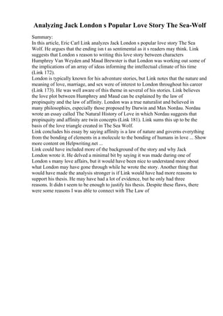 Analyzing Jack London s Popular Love Story The Sea-Wolf
Summary:
In this article, Eric Carl Link analyzes Jack London s popular love story The Sea
Wolf. He argues that the ending isn t as sentimental as it s readers may think. Link
suggests that London s reason to writing this love story between characters
Humphrey Van Weyden and Maud Brewster is that London was working out some of
the implications of an array of ideas informing the intellectual climate of his time
(Link 172).
London is typically known for his adventure stories, but Link notes that the nature and
meaning of love, marriage, and sex were of interest to London throughout his career
(Link 173). He was well aware of this theme in several of his stories. Link believes
the love plot between Humphrey and Maud can be explained by the law of
propinquity and the law of affinity. London was a true naturalist and believed in
many philosophies, especially those proposed by Darwin and Max Nordau. Nordau
wrote an essay called The Natural History of Love in which Nordau suggests that
propinquity and affinity are twin concepts (Link 181). Link sums this up to be the
basis of the love triangle created in The Sea Wolf.
Link concludes his essay by saying affinity is a law of nature and governs everything
from the bonding of elements in a molecule to the bonding of humans in love ... Show
more content on Helpwriting.net ...
Link could have included more of the background of the story and why Jack
London wrote it. He delved a minimal bit by saying it was made during one of
London s many love affairs, but it would have been nice to understand more about
what London may have gone through while he wrote the story. Another thing that
would have made the analysis stronger is if Link would have had more reasons to
support his thesis. He may have had a lot of evidence, but he only had three
reasons. It didn t seem to be enough to justify his thesis. Despite these flaws, there
were some reasons I was able to connect with The Law of
 