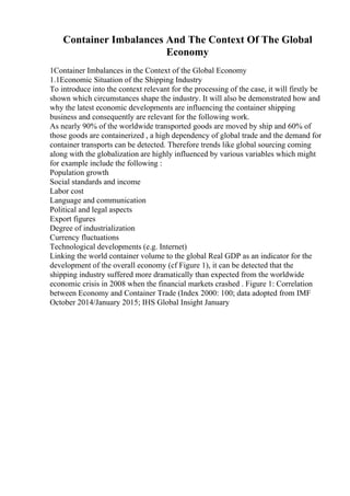 Container Imbalances And The Context Of The Global
Economy
1Container Imbalances in the Context of the Global Economy
1.1Economic Situation of the Shipping Industry
To introduce into the context relevant for the processing of the case, it will firstly be
shown which circumstances shape the industry. It will also be demonstrated how and
why the latest economic developments are influencing the container shipping
business and consequently are relevant for the following work.
As nearly 90% of the worldwide transported goods are moved by ship and 60% of
those goods are containerized , a high dependency of global trade and the demand for
container transports can be detected. Therefore trends like global sourcing coming
along with the globalization are highly influenced by various variables which might
for example include the following :
Population growth
Social standards and income
Labor cost
Language and communication
Political and legal aspects
Export figures
Degree of industrialization
Currency fluctuations
Technological developments (e.g. Internet)
Linking the world container volume to the global Real GDP as an indicator for the
development of the overall economy (cf Figure 1), it can be detected that the
shipping industry suffered more dramatically than expected from the worldwide
economic crisis in 2008 when the financial markets crashed . Figure 1: Correlation
between Economy and Container Trade (Index 2000: 100; data adopted from IMF
October 2014/January 2015; IHS Global Insight January
 