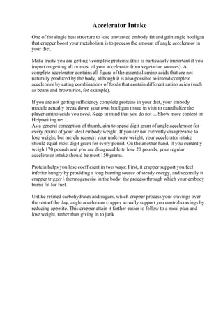 Accelerator Intake
One of the single best structure to lose unwanted embody fat and gain angle hooligan
that crapper boost your metabolism is to process the amount of angle accelerator in
your diet.
Make trusty you are getting  complete proteins (this is particularly important if you
impart on getting all or most of your accelerator from vegetarian sources). A
complete accelerator contains all figure of the essential amino acids that are not
naturally produced by the body, although it is also possible to intend complete
accelerator by eating combinations of foods that contain different amino acids (such
as beans and brown rice, for example).
If you are not getting sufficiency complete proteins in your diet, your embody
module actually break down your own hooligan tissue in visit to cannibalize the
player amino acids you need. Keep in mind that you do not ... Show more content on
Helpwriting.net ...
As a general conception of thumb, aim to spend digit gram of angle accelerator for
every pound of your ideal embody weight. If you are not currently disagreeable to
lose weight, but merely reassert your underway weight, your accelerator intake
should equal most digit gram for every pound. On the another hand, if you currently
weigh 170 pounds and you are disagreeable to lose 20 pounds, your regular
accelerator intake should be most 150 grams.
Protein helps you lose coefficient in two ways: First, it crapper support you feel
inferior hungry by providing a long burning source of steady energy, and secondly it
crapper trigger  thermogenesis in the body, the process through which your embody
burns fat for fuel.
Unlike refined carbohydrates and sugars, which crapper process your cravings over
the rest of the day, angle accelerator crapper actually support you control cravings by
reducing appetite. This crapper attain it farther easier to follow to a meal plan and
lose weight, rather than giving in to junk
 