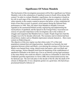 Significance Of Nelson Mandela
The focal point of this investigation assessment will be How significant was Nelson
Mandela s role in the culmination of Apartheid system in South Africa during 20th
century? In order to evaluate Mandela s significance, the investigation is based on
his role in each stage of the consummation of this segregator system by which the
white minority in the country wanted to preserve the power, so they established all
kinds of laws that covered, in general, social aspects during the National Party
performance in 1948. Thus, the letters from Mandela to Hendrik Verwoerd
regarded as the mastermind behind socially engineering and implementing the
racial policies of apartheid, and the Speech to the Foreign Policy Association are
sources of a peculiar importance to this investigation, due to the evidence of
struggle and resignation that Mandela feel as a leader. People forget how hard the
struggle was to be for decades afterwards. The resistance and revolution had been
closed down, leaders such as Mandela imprisoned, tortured, banned or... Show more
content on Helpwriting.net ...
The objective of this new regime was that whites (only 21% of the total
population) retained their privileged position. Apartheid was basically the total
separation between whites and blacks, even denying the existence of this last race.
Blacks were banned from voting, shared rooms and spaces, and even black and
white marriage. Nelson Mandela tried from the beginning of the establishment of
apartheid of defender to the black race; First as an attorney giving legal assistance
to the many blacks who could not afford it; And then as commander in chief of the
Umkhonto guerrilla organization we Sizwe (MK) who turned armed activity into
his Quid pro quo. The turn took place in the decade of the 60, after the death of 69
citizens in Sharpeville. It was a desperate gesture on a good man, who had always
proclaimed himself a follower of
 