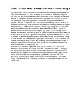 North Carolina State University Personal Statement Sample
My parents have always emphasized the importance of collecting and analyzing data.
They once brought me to a stock exchange to watch how all the values change in
real time, and they explained that stock traders need to collect, analyze, and interpret
millions of data points in order to understand whether the stock prices will rise or
fall. Since then, they have inspired me to see things through the lens of a data
scientist. Whether I am reading news articles online, following the stock market, or
doing any other activity, I try to examine the underlying data to grasp an even deeper
understanding. At North Carolina State University, I applied my passions toward a
double major in statistics and economics. Both of these fields share a common
principle of data driven research and analysis. My goal is to continue my studies
through the Advanced Analytics program at North Carolina State University. Outside
of the classroom, my work experience strengthened my ability to approach and solve
challenges. In the banking industry and New Mind Education, I expanded my ability
to work in teams and learned to apply principles from statistics to craft common, yet
catered, solutions for the customers. By modeling customer requests into classes of
problems, I generalized them into different groups and could solve them together...
Show more content on Helpwriting.net ...
At Aohey LLC, I learned to program in HTML and used SAS in a real world
problem to migrate client production databases to online cloud stores. Although I
had previously used them in college, I realized that there was a huge difference in
both breadth and depth of learning between using them in real world applications
versus while working on a college project. My full time data entry job after
graduating from university further reinforced the idea that although I had built a
strong foundation of skills, I am ready to continue to develop my expertise in the
area of data
 