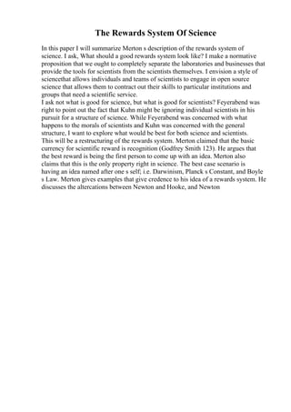 The Rewards System Of Science
In this paper I will summarize Merton s description of the rewards system of
science. I ask, What should a good rewards system look like? I make a normative
proposition that we ought to completely separate the laboratories and businesses that
provide the tools for scientists from the scientists themselves. I envision a style of
sciencethat allows individuals and teams of scientists to engage in open source
science that allows them to contract out their skills to particular institutions and
groups that need a scientific service.
I ask not what is good for science, but what is good for scientists? Feyerabend was
right to point out the fact that Kuhn might be ignoring individual scientists in his
pursuit for a structure of science. While Feyerabend was concerned with what
happens to the morals of scientists and Kuhn was concerned with the general
structure, I want to explore what would be best for both science and scientists.
This will be a restructuring of the rewards system. Merton claimed that the basic
currency for scientific reward is recognition (Godfrey Smith 123). He argues that
the best reward is being the first person to come up with an idea. Merton also
claims that this is the only property right in science. The best case scenario is
having an idea named after one s self; i.e. Darwinism, Planck s Constant, and Boyle
s Law. Merton gives examples that give credence to his idea of a rewards system. He
discusses the altercations between Newton and Hooke, and Newton
 