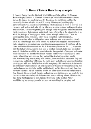 It Doesn t Take A Hero Essay example
It Doesn t Take a Hero In this book titled It Doesn t Take a Hero (H. Norman
Schwarzkopf), General H. Norman Schwarzkopf reveals his remarkable life and
career. He begins his autobiography by describing his childhood and how he
eventually became a leader in the U.S. Army. This type of autobiography
demonstrates how a leader is developed and what is needed in order to succeed in a
career as well as how to lead a life by following a motto instated by his past leaders
and followers. The autobiography goes through some background and detailed first
hand experiences that makes a leader think twice of why he in the situation he is in.
With the prestige of having good traits, comes triumph and success. There are
sacrifices that come with the... Show more content on Helpwriting.net ...
There was a time when he did get in trouble and even now he remembers clearly
when his father taught him about honor: No matter what happens, no matter how
bad a situation is, no matter what you think the consequences will be if you tell the
truth, and honorable man does not lie. A Schwarzkopf does not lie. (11) It was not
only his father who had shown him how to conduct himself, but it was his mother
as well. His father would be out on missions for long periods of time and he learned
from his mother the need for tolerance. Respect and how to be courteous to all no
matter whom they were or what they looked like, is what his mother taught
him.Not everything was as pretty as it seemed, their family had issues that they had
to overcome and the fear of loosing the battle away and at home was something that
he struggled with on a daily basis when he was young. His mother was left with the
entire burden when his father left and it eventually became too much to handle. His
mother became an alcoholic and he and his family suffered tremendously from his
mother s sickness. He felt like if he had let his father down when he came home to
find this out. Living with all females and putting up with them was too much for him
that he decided to convince his father to send him to military school. This was the
best thing that happened to him, because from here on he lived an Army
world.During his teenage years he became interested in girls, partying, and
 