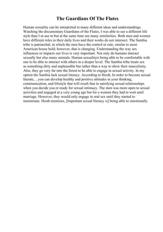 The Guardians Of The Flutes
Human sexuality can be interpreted in many different ideas and understandings.
Watching the documentary Guardians of the Flutes, I was able to see a different life
style than I m use to but at the same time see many similarities. Both men and women
have different roles in their daily lives and their works do not intersect. The Sambia
tribe is patriarchal, in which the men have the control or rule, similar to most
American house hold; however, that is changing. Understanding the way sex
influences or impacts our lives is very important. Not only do humans interact
sexually but also many animals. Human sexualityis being able to be comfortable with
one to be able to interact with others in a deeper level. The Sambia tribe treats sex
as something dirty and unpleasable but rather than a way to show their masculinity.
Also, they go very far into the forest to be able to engage in sexual activity. In my
option the Sambia lack sexual literacy. According to Herdt, In order to become sexual
literate, ...you can develop healthy and positive attitudes in your thinking,
communication, and lifestyle that will result that in satisfying sexual relationships
when you decide you re ready for sexual intimacy. The men was more open to sexual
activities and engaged at a very young age but for a women they had to wait until
marriage. However, they would only engage in oral sex until they started to
menstruate. Herdt mentions, [Important sexual literacy is] being able to emotionally
 