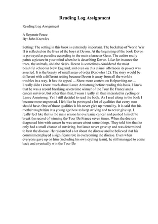 Reading Log Assignment
Reading Log Assignment
A Separate Peace
By: John Knowles
Setting: The setting in this book is extremely important. The backdrop of World War
II is reflected on the lives of the boys at Devon. At the beginning of the book Devon
is portrayed as paradise according to the main character Gene. The author really
paints a picture in your mind when he is describing Devon. Like for instance the
trees, the animals, and the rivers. Devon is sometimes considered the most
beautiful school in New England, and even on this dismal afternoon its power was
asserted. It is the beauty of small areas of order (Knowles 12). The story would be
different with a different setting because Devon is away from all the world s
troubles in a way. It has the appeal ... Show more content on Helpwriting.net ...
I really didn t know much about Lance Armstrong before reading this book. I knew
that he was a record breaking seven time winner of the Tour De France and a
cancer survivor, but other than that, I wasn t really all that interested in cycling or
Lance Armstrong. Yet I still decided to read the book. As I read along in the book I
became more engrossed. I felt like he portrayed a lot of qualities that every man
should have. One of those qualities is his never give up mentality. It is said that his
mother taught him at a young age how to keep striving and to never give up. I
really feel like that is the main reason he overcame cancer and pushed himself to
break the record of winning the Tour De France seven times. When the doctors
diagnosed him with cancer he was unsure about some things. They told him that he
only had a small chance of surviving, but lance never gave up and was determined
to beat the disease. He researched a lot about the disease and he believed that his
commitment played a significant role in overcoming the disease. Even when
everyone gave up on him (including his own cycling team), he still managed to come
back and eventually win the Tour De
 