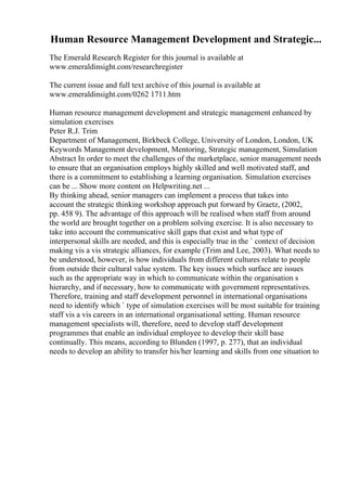 Human Resource Management Development and Strategic...
The Emerald Research Register for this journal is available at
www.emeraldinsight.com/researchregister
The current issue and full text archive of this journal is available at
www.emeraldinsight.com/0262 1711.htm
Human resource management development and strategic management enhanced by
simulation exercises
Peter R.J. Trim
Department of Management, Birkbeck College, University of London, London, UK
Keywords Management development, Mentoring, Strategic management, Simulation
Abstract In order to meet the challenges of the marketplace, senior management needs
to ensure that an organisation employs highly skilled and well motivated staff, and
there is a commitment to establishing a learning organisation. Simulation exercises
can be ... Show more content on Helpwriting.net ...
By thinking ahead, senior managers can implement a process that takes into
account the strategic thinking workshop approach put forward by Graetz, (2002,
pp. 458 9). The advantage of this approach will be realised when staff from around
the world are brought together on a problem solving exercise. It is also necessary to
take into account the communicative skill gaps that exist and what type of
interpersonal skills are needed, and this is especially true in the ` context of decision
making vis a vis strategic alliances, for example (Trim and Lee, 2003). What needs to
be understood, however, is how individuals from different cultures relate to people
from outside their cultural value system. The key issues which surface are issues
such as the appropriate way in which to communicate within the organisation s
hierarchy, and if necessary, how to communicate with government representatives.
Therefore, training and staff development personnel in international organisations
need to identify which ` type of simulation exercises will be most suitable for training
staff vis a vis careers in an international organisational setting. Human resource
management specialists will, therefore, need to develop staff development
programmes that enable an individual employee to develop their skill base
continually. This means, according to Blunden (1997, p. 277), that an individual
needs to develop an ability to transfer his/her learning and skills from one situation to
 
